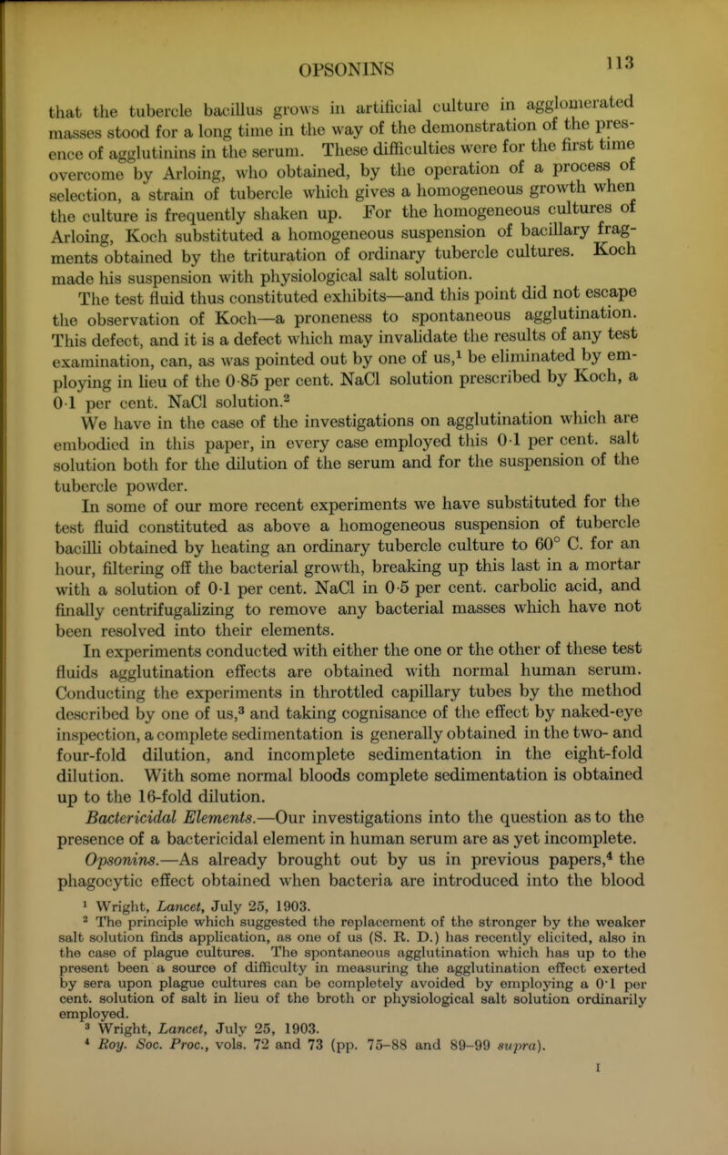 tliat the tubercle bacillus g^•o^^s in artificial culture in agglomerated masses stood for a long time in the way of the demonstration of the pres- ence of agglutinins in the serum. These difficulties were for the first time overcome by Arloing, who obtained, by the operation of a process of selection, a strain of tubercle which gives a homogeneous growth when the culture is frequently shaken up. For the homogeneous cultures of Arloing, Koch substituted a homogeneous suspension of bacillary frag- ments obtained by the trituration of ordinary tubercle cultures. Koch made his suspension with physiological salt solution. The test fluid thus constituted exhibits—and this point did not escape the observation of Koch—a proneness to spontaneous agglutination. This defect, and it is a defect which may invalidate the results of any test examination, can, as was pointed out by one of us,i be ehminated by em- ploying in heu of the 0 85 per cent. NaCl solution prescribed by Koch, a 01 per cent. NaCl solution.^ We have in the case of the investigations on agglutination which are embodied in this paper, in every case employed this 0 1 per cent, salt solution both for the dilution of the serum and for the suspension of the tubercle powder. In some of our more recent experiments we have substituted for the test fluid constituted as above a homogeneous suspension of tubercle bacilli obtained by heating an ordinary tubercle culture to 60° C. for an hour, filtering o£E the bacterial growth, breaking up this last in a mortar with a solution of 0-1 per cent. NaCl in 0-5 per cent, carbolic acid, and finally centrifugahzing to remove any bacterial masses which have not been resolved into their elements. In experiments conducted with either the one or the other of these test fluids agglutination effects are obtained with normal human serum. Conducting the experiments in throttled capillary tubes by the method described by one of us,^ and taking cognisance of the effect by naked-eye inspection, a complete sedimentation is generally obtained in the two- and four-fold dilution, and incomplete sedimentation in the eight-fold dilution. With some normal bloods complete sedimentation is obtained up to the 16-fold dilution. Bactericidal Elements.—Our investigations into the question as to the presence of a bactericidal element in human serum are as yet incomplete. Opsonins.—As already brought out by us in previous papers,* the phagocytic effect obtained when bacteria are introduced into the blood 1 Wright, Lancet, July 25, 1903. * The principle which suggested the replacement of the stronger by the weaker salt solution finds application, as one of us (S. R. D.) has recently elicited, also in the case of plague cultiires. The spontaneous agglutination which has up to the present been a source of difficulty in measuring the agglutination effect exerted by sera upon plague cultures can be completely avoided by employing a O'l per cent, solution of salt in lieu of the broth or physiological salt solution ordinarily employed. 3 Wright, Lancet, July 25, 1903. * Roy. Soc. Proc, vols. 72 and 73 (pp. 75-88 and 89-99 supra).