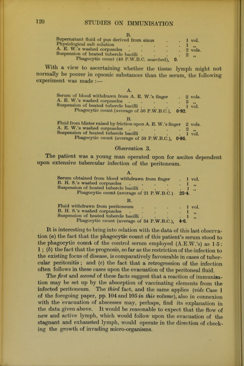 B. Supernatant fluid of pus derived from sinus . . 1 vol. Physiological salt solution . . . . .1 A. E. W.'s washed corpuscles . . . . .2 vols. Suspension of heated tubercle bacilli . . . . 2 „ Phagocytic count (40 P.W.B.C. searched), 0. With a view to ascertaining whether the tissue lymph might not normally be poorer in opsonic substances than the serum, the following experiment was made :— A. Serum of blood withdrawn from A. E. W.'s finger . 2 vols. A. E. W.'s washed corpuscles . . . . .2 Suspension of heated tubercle bacilli . ... 1 vol. Phagocytic count (average of 50 P.W.B.C), 0'92. B. Fluid from blister raised by friction upon A. E. W.'s finger 2 vols. A. E. W.'s washed corpuscles . . . . .2 Suspension of heated tubercle bacilli . . .1 vol. Phagocytic count (average of 50 P.W.B.C), 0*86. Observation 3. The patient was a young man operated upon for ascites dependent upon extensive tubercular infection of the peritoneum. A. Serum obtained from blood withdrawn from finger . 1 vol. B. H. S.'s washed corpuscles . . . . . 1 „ Suspension of heated tubercle bacilli . . . . I Phagocytic count (average of 21 P.W.B.C) 25'4. B. Fluid withdrawn from peritoneum .... 1 vol. B. H. S.'s washed corpuscles . . . . . 1 „ Suspension of heated tubercle bacilli . . . . 1 ^[ Phagocytic count (average of 34 P.W.B.C), 4*6. It is interesting to bring into relation with the data of this last observa- tion (a) the fact that the phagocytic count of this patient's serum stood to the phagocytic count of the control serum employed (A.E.W.'s) as 1-5: 1 ; (6) the fact that the prognosis, so far as the restriction of the infection to the existing focus of disease, is comparatively favourable in cases of tuber- cular peritonitis ; and (c) the fact that a retrogression of the infection often follows in these cases upon the evacuation of the peritoneal fluid. The first and second of these facts suggest that a reaction of immunisa- tion may be set up by the absorption of vaccinating elements from the infected peritoneum. The third fact, and the same applies [vide Case 1 of the foregoing paper, pp. 104 and 105 in this volume), also in connexion with the evacuation of abscesses may, perhaps, find its explanation in the data given above. It would be reasonable to expect that the flow of new and active lymph, which would follow upon the evacuation of the stagnant and exhausted lymph, would operate in the direction of check- ing the growth of invading micro-organisms.