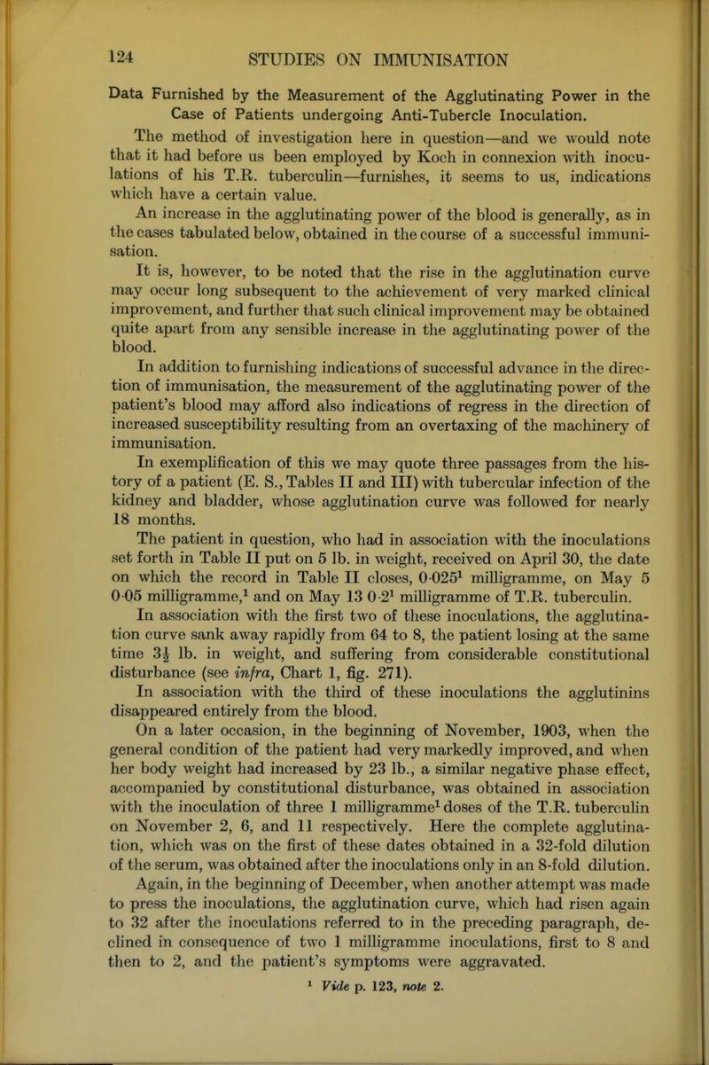 Data Furnished by the Measurement of the Agglutinating Power in the Case of Patients undergoing Anti-Tubercle Inoculation. The method of investigation here in question—and we would note that it had before us been employed by Koch in connexion with inocu- lations of his T.R. tuberculin—furnishes, it seems to us, indications which have a certain value. An increase in the agglutinating power of the blood is generally, as in the cases tabulated below, obtained in the course of a successful immuni- sation. It is, however, to be noted that the rise in the agglutination curve may occur long subsequent to the achievement of very marked clinical improvement, and further that such clinical improvement may be obtained quite apart from any sensible increase in the agglutinating power of the blood. In addition to furnishing indications of successful advance in the direc- tion of immunisation, the measurement of the agglutinating power of the patient's blood may afford also indications of regress in the direction of increased susceptibility resulting from an overtaxing of the machinery of immunisation. In exempMfication of this we may quote three passages from the his- tory of a patient (E. S., Tables II and III) with tubercular infection of the kidney and bladder, whose agglutination curve was followed for nearly 18 months. The patient in question, who had in association with the inoculations set forth in Table II put on 5 lb. in weight, received on April 30, the date on which the record in Table II closes, 0 025^ milligramme, on May 5 0 05 milligramme,^ and on May 13 0-2^ milligramme of T.R. tuberculin. In association with the first two of these inoculations, the agglutina- tion curve sank away rapidly from 64 to 8, the patient losing at the same time 3J lb. in weight, and suffering from considerable constitutional disturbance (see infra, Chart 1, fig. 271). In association with the third of these inoculations the agglutinins disappeared entirely from the blood. On a later occasion, in the beginning of November, 1903, when the general condition of the patient had very markedly improved, and when her body weight had increased by 23 lb., a similar negative phase effect, accompanied by constitutional disturbance, was obtained in association with the inoculation of three 1 milhgramme^ doses of the T.R. tuberculin on November 2, 6, and 11 respectively. Here the complete agglutina- tion, which was on the first of these dates obtained in a 32-fold dilution of the serum, was obtained after the inoculations only in an 8-fold dilution. Again, in the beginning of December, when another attempt was made to press the inoculations, the agglutination curve, which had risen again to 32 after the inoculations referred to in the preceding paragraph, de- clined in consequence of two 1 milligramme inoculations, first to 8 and then to 2, and the patient's symptoms were aggravated.