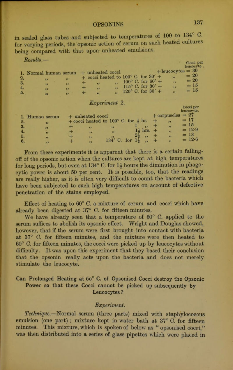 in sealed glass tubes and subjected to temperatures of 100 to 134 C. for varying periods, the opsonic action of serum on such heated cultures being compared with that upon unheated emulsions. Results.— Cocci per leucocyte . Normal hviman serum + unheated cocci + leucocytes = 30 + cocci heated to 100° C. for 30' + „ =20 + ., „ 100° C. for 60' + „ =20 ; ;: 115° c. for 30'+ „ =15  + ., 120° C. for 30' + „ =15 1. 2. 3. 4. 6. 1. Human serum 2. 3. 4. 6. 6. Experiment 2. + imheated cocci + cocci heated to 100° C. for ^ hr. + >> >> 1  + „ » U hrs. + » 2^ + „ 134° C. for H Cocci per leucocyte. + corpuscles = 27 + = 17 + = 15 + = 12-9 + = 13 + = 12-6 From these experiments it is apparent that there is a certain falHng- off of the opsonic action when the cultures are kept at high temperatures for long periods, but even at 134° C. for 1^ hours the diminution in phago- cytic power is about 50 per cent. It is possible, too, that the readings are really higher, as it is often very difficult to count the bacteria which have been subjected to such high temperatures on account of defective penetration of the stains employed. Effect of heating to 60° C. a mixture of serum and cocci which have already been digested at 37° C. for fifteen minutes. We have already seen that a temperature of 60° C. apphed to the serum suffices to abohsh its opsonic effect. Wright and Douglas showed, however, that if the serum were first brought into contact with bacteria at 37° C. for fifteen minutes, and the mixture were then heated to 60° C. for fifteen minutes, the cocci were picked up by leucocytes without difficulty. It was upon this experiment that they based their conclusion that the opsonin really acts upon the bacteria and does not merely stimulate the leucocyte. Can Prolonged Heating at 6o° C. of Opsonised Cocci destroy the Opsonic Power so that these Cocci cannot be picked up subsequently by Leucocytes ? Experiment. Technique.—^Normal serum (three parts) mixed with staphylococcus emulsion (one part); mixture kept in water bath at 37° C. for fifteen minutes. This mixture, which is spoken of below as  opsonised cocci, was then distributed into a series of glass pipettes which were placed in