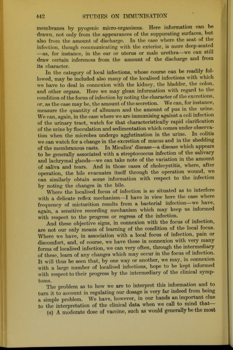 membranes by pyogenic micro-organisms. Here information can be drawn, not only from the appearances of the suppurating surfaces, but also from the amount of discharge. In the case where the seat of the infection, though communicating with the exterior, is more deep-seated —as, for instance, in the ear or uterus or male urethra—we can still dravA' certain inferences from the amount of the discharge and from its character. In the category of local infections, whose course can be readily fol- lowed, may be included also many of the locahsed infections with which we have to deal in connexion with the kidney, the bladder, the colon, and other organs. Here we may glean information with regard to the condition of the focus of infection by noting the character of the excretions, or, as the case may be, the amount of the secretion. We can, for instance, measure the quantity of albumen and the amount of pus in the urme. We can, again, in the case where we are immunising against a coli infection of the urinary tract, watch for that characteristically rapid clarification of the urine by flocculation and sedimentation which comes under observa- tion when the microbes undergo agglutination in the urine. In colitis we can watch for a change in the excretion of mucus and in the shedding of the membranous casts. In Miculicz' disease—a disease which appears to be generally associated with a streptococcus infection of the salivary and lachrymal glands—we can take note of the variation in the amount of sahva and tears. And in those cases of cholecystitis, where, after operation, the bile evacuates itself through the operation wound, we can similarly obtain some information with respect to the infection by noting the changes in the bile. Where the localised focus of infection is so situated as to interfere with a dehcate reflex mechanism—I have in view here the case where frequency of micturition results from a bacterial infection—we have, again, a sensitive recording mechanism which may keep us informed with respect to the progress or regress of the infection. And these objective signs, in connexion with the focus of infection, are not our only means of learning of the condition of the local focus. Where we have, in association with a local focus of infection, pain or discomfort, and, of course, we have these in connexion with very many forms of locahsed infection, we can very often, through the intermediary of these, learn of any changes which may occur in the focus of infection. It will thus be seen that, by one way or another, we may, in connexion with a large number of locahsed infections, hope to be kept informed with respect to their progress by the intermediary of the clinical symp- toms. . The problem as to how we are to interpret this information and to turn it to account in regulating our dosage is very far indeed from being a simple problem. We have, however, in our hands an important clue to the interpretation of the cHnical data when we call to mind that^ (a) A moderate dose of vaccine, such as would generally be the most