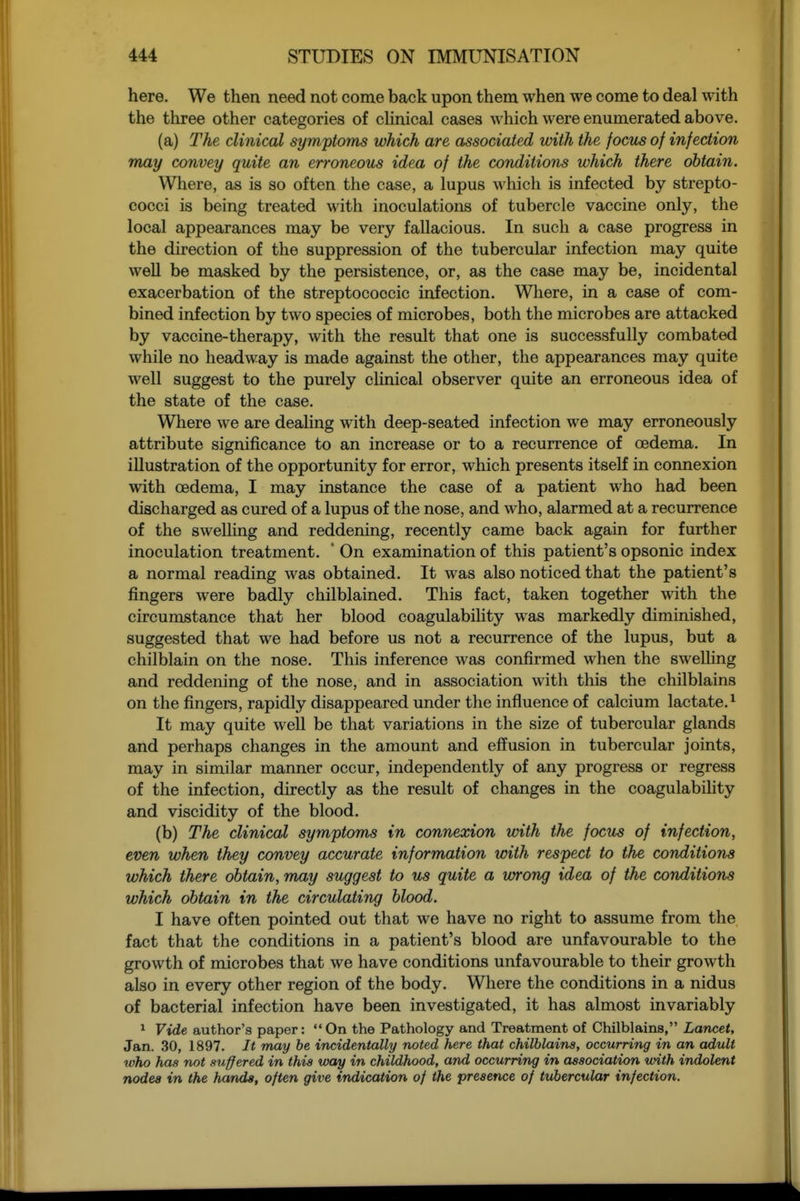 here. We then need not come back upon them when we come to deal with the three other categories of cHnical cases which were enumerated above. (a) The clinical symptoms which are associated vnth the focus of infection may convey quite an erroneous idea of the conditions which there obtain. Where, as is so often the lupus which is infected by strepto- cocci is being treated with inoculations of tubercle vaccine only, the local appearances may be very fallacious. In such a case progress in the direction of the suppression of the tubercular infection may quite well be masked by the persistence, or, as the case may be, incidental exacerbation of the streptococcic infection. Where, in a case of com- bined infection by two species of microbes, both the microbes are attacked by vaccine-therapy, with the result that one is successfully combated while no headway is made against the other, the appearances may quite well suggest to the purely chnical observer quite an erroneous idea of the state of the case. Where we are deaHng with deep-seated infection we may erroneously attribute significance to an increase or to a recurrence of oedema. In illustration of the opportunity for error, which presents itself in connexion with oedema, I may instance the case of a patient who had been discharged as cured of a lupus of the nose, and who, alarmed at a recurrence of the swelhng and reddening, recently came back again for further inoculation treatment. ' On examination of this patient's opsonic index a normal reading was obtained. It was also noticed that the patient's fingers were badly chilbiained. This fact, taken together with the circumstance that her blood coagulability was markedly diminished, suggested that we had before us not a recurrence of the lupus, but a chilblain on the nose. This inference was confirmed when the swelling and reddening of the nose, and in association with this the chilblains on the fingers, rapidly disappeared under the influence of calcium lactate.^ It may quite well be that variations in the size of tubercular glands and perhaps changes in the amount and effusion in tubercular joints, may in similar manner occur, independently of any progress or regress of the infection, directly as the result of changes in the coagulabihty and viscidity of the blood. (b) The clinical symptoms in connexion with the focus of infection, even when they convey accurate information with respect to the conditions which there obtain, may suggest to us quite a vyrong idea of the conditions which obtain in the circulating blood. I have often pointed out that we have no right to assume from the fact that the conditions in a patient's blood are unfavourable to the growth of microbes that we have conditions unfavourable to their growth also in every other region of the body. Where the conditions in a nidus of bacterial infection have been investigated, it has almost invariably ^ Vide author's paper:  On the Pathology and Treatment of Chilblains, Lancet, Jan. 30, 1897. It may he incidentally noted here that chilblains, occurring in an adult who has not suffered in this way in childhood, and occurring in association with indolent rwdea in the hands, often give indication of the presence of tubercular infection.