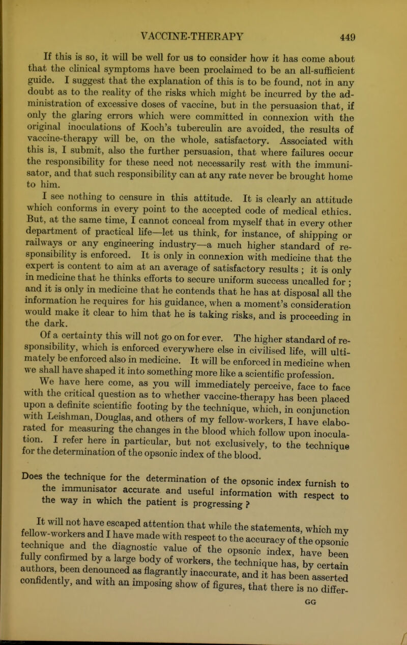 If this is so, it will be well for us to consider how it has come about that the chnical symptoms have been proclaimed to be an all-sufficient guide. I suggest that the explanation of this is to be found, not in any doubt as to the reahty of the risks which might be incurred by the ad- ministration of excessive doses of vaccine, but in the persuasion that, if only the glaring errors which were committed in connexion with the original inoculations of Koch's tubercuMn are avoided, the results of vaccine-therapy wiU be, on the whole, satisfactory. Associated with this is, I submit, also the further persuasion, that where failures occur the responsibility for these need not necessarily rest with the immuni- sator, and that such responsibihty can at any rate never be brought home to him. I see notliing to censure in this attitude. It is clearly an attitude which conforms in every point to the accepted code of medical ethics. But, at the same time, I cannot conceal from myself that in every other department of practical hfe—let us think, for instance, of shipping or railways or any engineering mdustry—a much higher standard of re- sponsibihty is enforced. It is only in connexion with medicine that the expert is content to aim at an average of satisfactory results ; it is only in medicine that he thinks efforts to secure uniform success uncalled for • and it is only in medicine that he contends that he has at disposal all the information he requires for his guidance, when a moment's consideration would make it clear to him that he is taking risks, and is proceeding in the dark. ° Of a certainty this wiU not go on for ever. The higher standard of re- sponsibihty, which is enforced everywhere else in civiUsed hfe will ulti- mately be enforced also in medicine. It will be enforced in medicine when we shall have shaped it mto something more hke a scientific profession We have here come, as you wiU immediately perceive, face to face with the critical question as to whether vaccine-therapy has been placed upon a definite scientific footing by the technique, which, in conjunction with Leishman, Douglas, and others of my feUow-workers, I have elabo- rated for measuring the changes in the blood which follow upon inocula- tion I refer here in particular, but not exclusively, to the technique tor the determination of the opsonic index of the blood. Does the technique for the determination of the opsonic index furnish to the immunisator accurate and useful information with respect to the way in which the patient is progressing ? ^i. lo It WiU not have escaped attention that while the statements, which mv ellow-workers and I have made with respect to the accuracy of he opsoS^ techmque and the diagnostic value of the opsonic index, have been ully confirmed by a large body of workeiB, the technique ha , by certain authors, been denounced as flagrantly inaccurate, and it has been averted confidently, and with an imposing show of figures, that there is noTffer GG