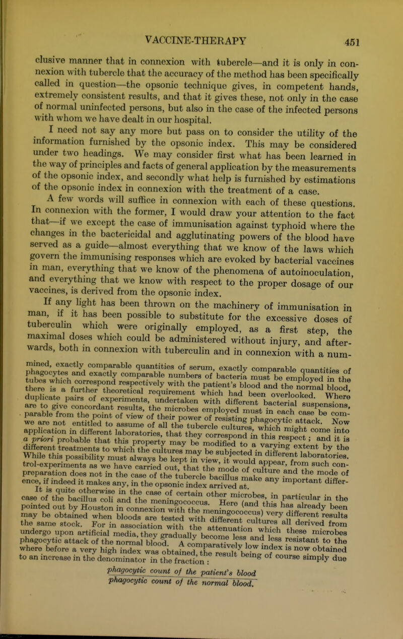 elusive manner that in connexion with tubercle—and it is only in con- nexion with tubercle that the accuracy of the method lias been specifically called in question—the opsonic technique gives, in competent hands, extremely consistent results, and that it gives these, not only in the case of normal uninfected persons, but also in the case of the infected persons with whom we have dealt in our hospital. I need not say any more but pass on to consider the utihty of the mformation furnished by the opsonic index. This may be considered under two headings. We may consider first what has been learned in the way of principles and facts of general apphcation by the measurements of the opsonic index, and secondly what help is furnished by estimations of the opsonic index in connexion with the treatment of a case. A few words will suffice in connexion with each of these questions. In connexion with the former, I would draw your attention to the fact that—if we except the case of immunisation against typhoid where the changes in the bactericidal and agglutinating powers of the blood have served as a guide—almost everything that we know of the laM^s which govern the immunising responses which are evoked by bacterial vaccines in man, everything that we know of the phenomena of autoinoculation and everything tliat we know ^v^th respect to the proper dosage of our vaccines, is derived from the opsonic index. If any hght has been thrown on the machinery of immunisation in man, if it has been possible to substitute for the excessive doses of tuberculin which were originally employed, as a first step, the maximal doses which could be administered without injury, and after- wards, both m connexion with tubercuHn and in connexion with a num- mined, exactly comparable quantities of serum, exactly comparable Quantities of phagocytes and exactly comparable numbers of bacteria must be emrSoved in f)?! tubes which correspond respectively with the patient's blo^d and the normal hl.H dtlicrte^IrrfoT '^^'^'^1 ^'^qr--t ^hich had been overiooS' wSre enoe U indeed it makes any! ^t^^s^n arrived aT^'^ ^^^^^^^^ caseVthTL-r r ^^:zi^r^:^^-c h^ rd 'v'^^ Sray^e ob^ate^-tn SoXr the same stock. For n Association with 7) « ''^^r^ ^^^^d from undergo upon artificial mS theTRrafal^^^^^^^^^^ Z '^ '^''^ ^i-'-^bes phagocytic attack of the normkl ^00^ reonfpl^^^^^^^ resistant to the where before a very high index was obtafnerthrresuU be^a of^ ''^^^^^^ to an mcrease in the denominator in the fraction : ^ ^^P'^ P!^^9ocyti^^ount^^ blood phagocytic count of the normoTbloodr