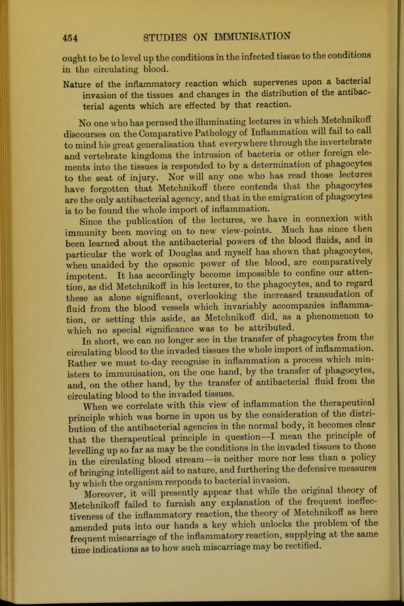 ought to be to level up the conditions in the infected tissue to the conditions in the circulating blood. Nature of the inflammatory reaction which supervenes upon a bacterial invasion of the tissues and changes in the distribution of the antibac- terial agents which are effected by that reaction. No one who has perused the illuminating lectures in which Metchnikoff discourses on the Comparative Pathology of Inflammation will fail to call to mind his great generalisation that everywhere through the invertebrate and vertebrate kingdoms the intrusion of bacteria or other foreign ele- ments into the tissues is responded to by a determination of phagocytes to the seat of injury. Nor will any one w^ho has read those lectures have forgotten that Metchnikoff there contends that the phagocytes are the only antibacterial agency, and that in the emigration of phagocytes is to be found the whole import of inflammation. Since the publication of the lectures, we have in connexion with immunity been moving on to new view-points. Much has since then been learned about the antibacterial powers of the blood fluids, and in particular the work of Douglas and myself has shown that phagocytes, when unaided by the opsonic power of the blood, are comparatively impotent. It has accordingly become impossible to confine our atten- tion, as did Metchnikoff in his lectures, to the phagocytes, and to regard these as alone significant, overlooking the increased transudation of fluid from the blood vessels which invariably accompanies inflamma- tion, or setting this aside, as Metchnikoff did, as a phenomenon to which no special significance was to be attributed. In short, we can no longer see in the transfer of phagocytes from the circulating blood to the invaded tissues the whole import of mflammation. Rather we must to-day recognise in inflammation a process which min- isters to immunisation, on the one hand, by the transfer of phagocytes, and, on the other hand, by the transfer of antibacterial fluid from the circulating blood to the invaded tissues. When we correlate with this view of inflammation the therapeutical principle which was borne in upon us by the consideration of the distri- bution of the antibacterial agencies in the normal body, it becomes clear that the therapeutical principle in question—I mean the principle of levelUng up so far as may be the conditions in the invaded tissues to those in the circulating blood stream—is neither more nor less than a poHcy of bringing intelligent aid to nature, and furthering the defensive measures by which the organism responds to bacterial invasion. Moreover, it will presently appear that while the original theory of Metchnikoff failed to furnish any explanation of the frequent ineffec- tiveness of the inflammatory reaction, the theory of Metchnikoff as here amended puts into our hands a key which unlocks the problem of the frequent miscarriage of the inflammatory reaction, supplying at the same time indications as to how such miscarriage may be rectified.