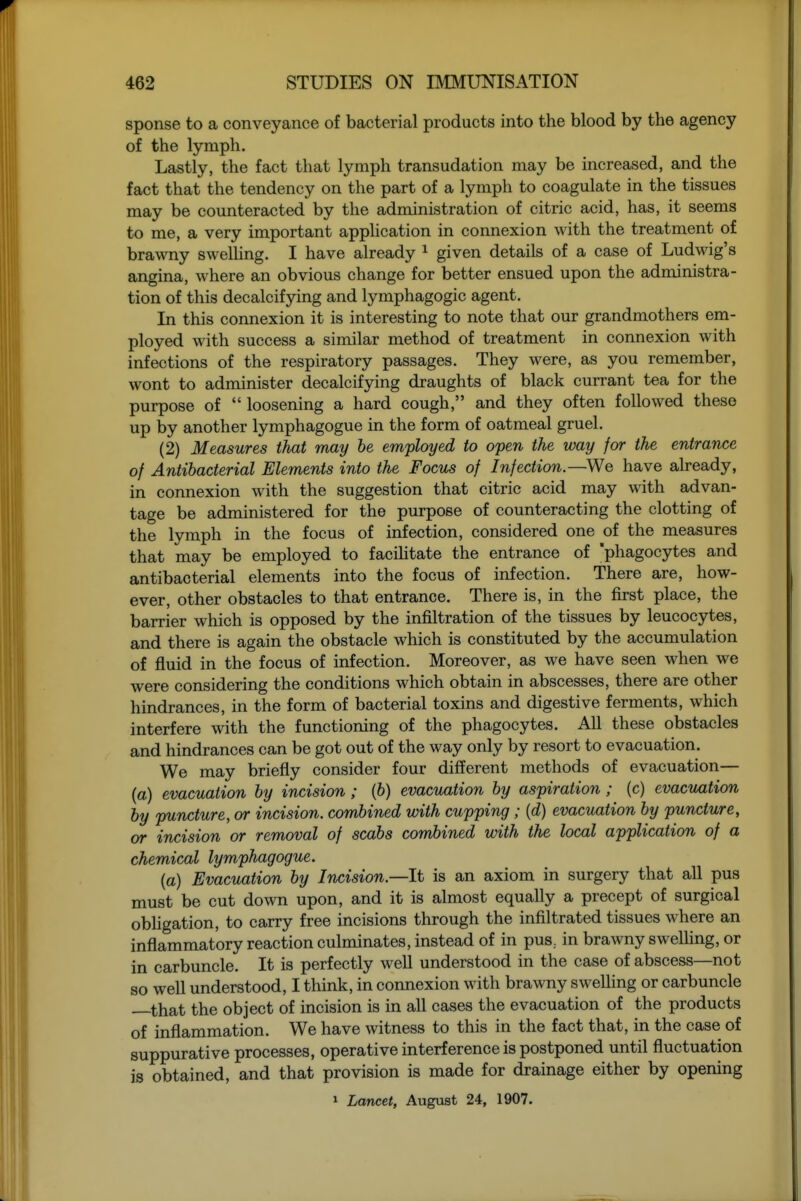 sponse to a conveyance of bacterial products into the blood by the agency of the lymph. Lastly, the fact that lymph transudation may be increased, and the fact that the tendency on the part of a lymph to coagulate in the tissues may be counteracted by the administration of citric acid, has, it seems to me, a very important application in connexion with the treatment of brawny swelhng. I have already ^ given details of a case of Ludwig's angina, where an obvious change for better ensued upon the administra- tion of this decalcifying and lymphagogic agent. In this connexion it is interesting to note that our grandmothers em- ployed with success a similar method of treatment in connexion with infections of the respiratory passages. They were, as you remember, wont to administer decalcifying draughts of black currant tea for the purpose of loosening a hard cough, and they often followed these up by another lymphagogue in the form of oatmeal gruel. (2) Measures that may he employed to open the way for the entrance of Antibacterial Elements into the Focus of Infection—We have already, in connexion with the suggestion that citric acid may with advan- tage be administered for the purpose of counteracting the clotting of the lymph in the focus of infection, considered one of the measures that may be employed to facihtate the entrance of 'phagocytes and antibacterial elements into the focus of infection. There are, how- ever, other obstacles to that entrance. There is, in the first place, the barrier which is opposed by the infiltration of the tissues by leucocytes, and there is again the obstacle which is constituted by the accumulation of fluid in the focus of infection. Moreover, as we have seen when we were considering the conditions which obtain in abscesses, there are other hindrances, in the form of bacterial toxins and digestive ferments, which interfere with the functioning of the phagocytes. All these obstacles and hindrances can be got out of the way only by resort to evacuation. We may briefly consider four different methods of evacuation— (a) evacuation by incision; (6) evacuation by aspiration; (c) evacuation by puncture, or incision, combined with cupping; {d) evacuation by puncture, or incision or removal of scabs combined with the local application of a chemical lymphagogue. (a) Evacuation by Incision—It is an axiom in surgery that all pus must be cut down upon, and it is almost equally a precept of surgical obUgation, to carry free incisions through the infiltrated tissues where an inflammatory reaction culminates, instead of in pus, in brawny swelling, or in carbuncle. It is perfectly well understood in the case of abscess—not so well understood, I think, in connexion with brawny swelling or carbuncle —that the object of incision is in all cases the evacuation of the products of inflammation. We have witness to this in the fact that, in the case of suppurative processes, operative interference is postponed until fluctuation is obtained, and that provision is made for drainage either by opening 1 Lancet, August 24, 1907.