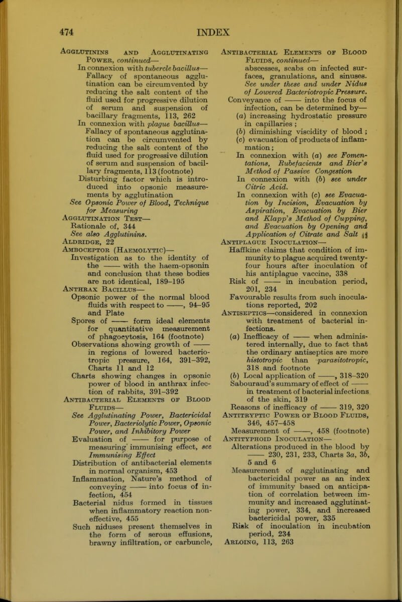 Agghjtinins and Agglutinating Power, continued— In connexion with tubercle bacillus— Fallacy of spontaneous agglu- tination can be circumvented by reducing the salt content of the fluid used for progressive dilution of serum and suspension of bacillary fragments, 113, 262 In connexion with plague bacillus— Fallacy of spontaneous agglutina- tion can be circumvented by reducing the salt content of the fluid used for progressive dilution of serum and suspension of bacil- lary fragments, 113 (footnote) Disturbing factor which is intro- duced into opsonic measure- ments by agglutination See Opsonic Power of Blood, Technique for Measuring Agglutination Test— Rationale of, 344 See also Agglutinins. Aldridge, 22 Amboceptor (Haemolytic)— Investigation as to the identity of the with the haem-opsonin and conclusion that these bodies are not identical, 189-195 Anthrax Bacillus— Opsonic power of the normal blood fluids with respect to , 94-95 and Plate Spores of form ideal elements for quantitative measurement of phagocytosis, 164 (footnote) Observations showing growth of in regions of lowered bacterio- tropic pressure, 164, 391-392, Charts 11 and 12 Charts showing changes in opsonic power of blood in anthrax infec- tion of rabbits, 391-392 Antibacterial Elements of Blood Fluids— See Agglutinating Power, Bactericidal Power, Bacteriolytic Power, Opsonic Power, and Inhibitory Power Evaluation of for pvirpose of measuring immunising effect, see Immunising Effect Distribution of antibacterial elements in normal organism, 453 Inflammation, Nature's method of conveying into focus of in- fection, 454 Bacterial nidus formed in tissues when inflammatory reaction non- effective, 455 Such niduses present themselves in the form of serous effusions, brawny infiltration, or carbuncle, Antibacterial Elements op Blood Fluids, continued— abscesses, scabs on infected sur- faces, granulations, and sinuses. See under these and under Nidus of Lowered Bacteriotropic Pressure. Conveyance of into the focus of iniection, can be determined by— (a) increasing hydrostatic pressure in capillaries ; (6) diminishing viscidity of blood ; (c) evacuation of products of inflam- mation ; In connexion with (a) see Fomen- tations, Rubefacients and Bier^s Method of Passive Congestion In connexion with (6) see under Citric Acid. In connexion with (c) see Evacua- tion by Incision, Evacuation by Aspiration, Evacuation by Bier and Klapp's Method of Cupping, and Evacuation by Opening and Application of Citrate and Salt Antiplague Inoculation— Haffkine claims that condition of im- munity to plague acquired twenty- four hours after inoculation of his antiplague vaccine, 338 Risk of in incubation period, 201, 234 Favourable results from such inocula- tions reported, 202 Antiseptics—considered in connexion with treatment of bacterial in- fections. (o) Inefficacy of when adminis- tered internally, due to fact that the ordinary antiseptics are more histotropic than parasitotropic, 318 and footnote (6) Local application of , 318-320 Sabouraud's summary of effect of in treatment of bacterial infections of the skin, 319 Reasons of inefficacy of 319, 320 Antitryptic Power of Blood Fluids, 346, 457-458 Measiurement of , 458 (footnote) Antityphoid Inoculation— Alterations produced in the blood by 230, 231, 233, Charts 3a, 36, 5 and 6 Measvu-ement of agglutinating and bactericidal ijower as an index of immunity based on anticipa- tion of correlation between im- munity and increased agglutinat- ing power, 334, and increased bactericidal power, 335 Risk of inoculation in incubation period, 234 Arloing, 113, 263