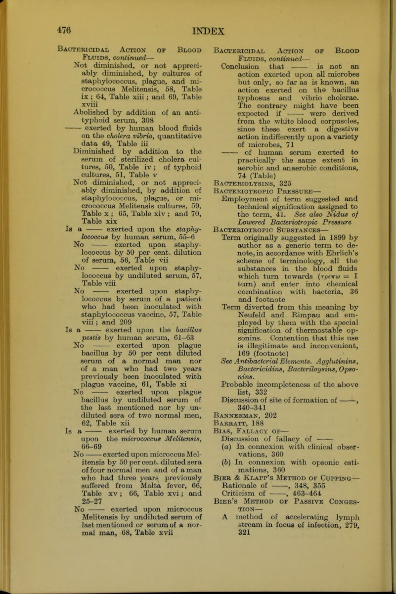 Bactericidal Action of Blood Fluids, continued— Not diminished, or not appreci- ably diminished, by cultures of stapliylococcus, plague, and mi- crococcus Melitensis, 58, Table ix ; 64, Table xiii ; and 69, Table xviii Abolished by addition of an anti- typhoid serum, 308 exerted by human blood fluids on the cholera vibrio, quantitative data 49, Table iii Diminished by addition to the serum of sterilized cholera cul- tures, 50, Table iv ; of typhoid cultures, 51, Table v Not diminished, or not appreci- ably diminished, by addition of staphylococcus, plague, or mi- crococcus Melitensis cultures, 59, Table x ; 65, Table xiv ; and 70, Table xix Is a exerted upon the staphy- lococcus by human serum, 55-6 No exerted upon staphy- lococcus by 50 per cent, dilution of serum, 56, Table vii No exerted upon staphy- lococcus by undiluted serum, 57, Table viii No exerted upon staphy- lococcus by serum of a patient who had been inoculated with staphylococcus vaccine, 57, Table viii ; and 209 Is a exerted upon the bacillus pestis by human serum, 61-63 No exerted upon plague bacillus by 50 per cent diluted serum of a normal man nor of a man who had two years previously been inoculated with plague vaccine, 61, Table xi No exerted upon plague bacillus by undiluted serum of the last mentioned nor by un- diluted sera of two normal men, 62, Table xii Is a exerted by human serum upon the micrococcus Melitensis, 66-69 No exerted u^jon microccus Mel- itensis by 50 per cent, diluted sera of four normal men and of a man who had three years previously suffered from Malta fever, 66, Table xv ; 66, Table xvi; and 25-27 No exerted upon microccus Melitensis by undiluted serum of last mentioned or serum of a nor- mal man, 68, Table xvii Baoterioidal Action of Blood Fluids, continued— Conclusion that is not an action exerted upon all microbes but only, so far as is known, an action exerted on tho bacillus typhosus and vibrio cholerae. The contrary might have been expected if were derived from the white blood corpuscles, since these exert a digestive action indifferently upon a variety of microbes, 71 of human serum exerted to practically the same extent in aerobic and anaerobic conditions, 74 (Table) Bacteriolysins, 325 Bacteriotropic Pressure— Employment of term suggested and technical signification assigned to the term, 41. See also Nidus of Lowered Bacteriotropic Pressure Bacteriotropic Substances— Term originally suggested in 1899 by author as a generic term to de- note, in accordance with Ehrlich's scheme of terminology, all the substances in the blood fluids which turn towards {Tpewu = I turn) and enter into chemical combination with bacteria, 36 and footnote Term diverted from this meaning by Neufeld and Rimpau and em- ployed by them with the special signification of thermostable op- sonins. Contention that this use is illegitimate and inconvenient, 169 (footnote) See Antibacterial Elements. Agglutinins, Bactericidins, Bacteriloyains, Opso- nins. Probable incompleteness of the above hst, 332 Discussion of site of formation of , 340-341 Bannerman, 202 Barratt, 188 Bias, Fallacy of— Discussion of fallacy of (o) In comiexion with clinical obser- vations, 360 (6) In connexion with opsonic esti- mations, 360 Bier & Klapp's Method of Cupping — Rationale of , 348, 355 Criticism of , 463-464 Bier's Method of Passive Conges- tion— A method of accelerating lymph stream in focus of infection, 279, 321