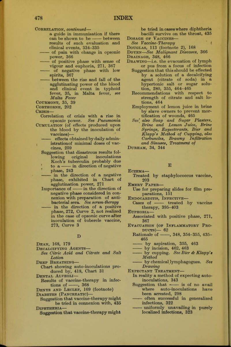 Correlation, continued— a guide in immunisation if there can be shown to be between results of such evakiation and clinical events, 334-335 of pain with change in opsonic power, 366 of positive phase with sense of vigour and euphoria, 271, 367 of negative phase with low spirits, 367 between the rise and fall of the agglutinating power of the blood and clinical event in typhoid fever, 35, in Malta fever, see Malta Fever cottrmont, 35, 39 corthorne, 202 Crisis— Correlation of crisis with a rise in opsonic power. See Pneumonia Cumulation (of effects produced upon the blood by the inoculation of vaccines)— effects obtained by daily admin- istrationof minimal doses of vac- cines, 259 Suggestion that disastrous results fol- lowing original inoculations Koch's tuberculin probably due ' to a in direction of negative phase, 243 in the direction of a negative phase, exhibited in Chart of agglutination power, 271 Importance of in the direction of negative phase considered in con- nexion with preparation of anti- bacterial sera. See serum-therapy in the direction of a positive phase, 272, Curve 2, not realized in the case of opsonic curve after inoculation of tubercle vaccine, 273, Curve 3 D Dean, 168, 179 Decalcifying Agents— See Citric Acid and Citrate and Salt Lotion Deep Breathing— Chart showing auto-inoculations pro- duced by, 418, Chart 31 Dental Alveoli— Results of vaccine-therapy in infec- tions of , 368 Denys and Leclef, 169 (footnote) Diabetes (Pancreatic)— Suggestion that vaccine-therapy might be tried in connexion with, 435 Diphtheria— Suggestion that vaccine-therapy might be tried in cases where diphtheria bacilli survive on the throat, 435 Dosage of Vaccines— See Vaccine-Therapy { Douglas, 113 (footnote 2), 168 Doyen—See Malignant Diseases, 366 Drainage, 348, 466 Drawing—i.e. the evacuation of lymph or pus from a focus of infection Suggestion that this should be effected by a solution of a decalcifying agent (citrate of soda) in a hypertonic salt or sugar solu- tion, 280, 355, 464-465 Recommendations with respect to strength of citrate and salt lo- tions, 464 Employment of lemon juice in brine by slave owners to prevent mor- tification of wounds, 465 See] also Soap and Sugar Plasters, Brine and Lemon Juice, Brine Springs, Expectorants, Bier and Klapp's Method of Cupping, also Carbuncles, Brawny Infiltration and Sinuses, Treatment of Durham, 34, 344 E Eczema— Treated by staphylococcus vaccine, 203 Emery Paper— Use for preparing slides for film pre- parations, 151 Endocarditis, Infective— Cases of treated by vaccine therapy, 395-403 Euphoria— Associated with positive phase, 271, 367 Evacuation (of Inflammatory Pro- ducts)— 62 Rationale of , 348, 354-355, 435- 465 by aspiration, 355, 463 by incision, 462, 463 by cupping. See Bier <& Klapp's Method by chemical lymphagogues. See Drawing Expectant Treatment— In reality a method of expecting auto- inoculations, 343 Suggestion that is of no avail where auto-inoculations have been arrested, 298 often successful in generalized infections, 322 uniformly vmavailing in purely localized infections, 323