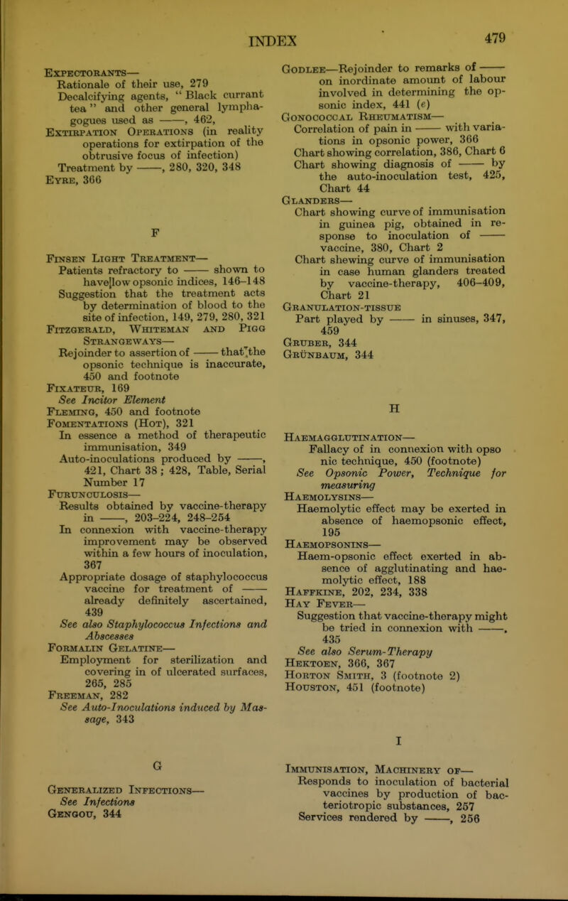 Expectorants— Rationale of their use, 279 Decalcifying agents,  Black currant tea and other general lympha- gogues used as , 462, Extirpation Operations (in reality operations for extirpation of the obtrusive focus of infection) Treatment by , 280, 320, 348 Eybe, 366 F FiNSEN Light Treatment— Patients refractory to shown to havejlow opsonic indices, 146-148 Suggestion that the treatment acts by determination of blood to the site of infection, 149, 279, 280, 321 Fitzgerald, Whiteman and Pigg Strangeways— Rejoinder to assertion of thaf^the opsonic technique is inaccurate, 450 and footnote FiXATEUR, 169 iSee Incitor Element Fleming, 450 and footnote Fomentations (Hot), 321 In essence a method of therapeutic immunisation, 349 Auto-inoculations produced by , 421, Chart 38 ; 428, Table, Serial Number 17 FURUNCULOSIS— Results obtained by vaccine-therapy in , 203-224, 248-254 In connexion with vaccine-therapy improvement may be observed within a few hours of inoculation, 367 Appropriate dosage of staphylococcus vaccine for treatment of already definitely ascertained, 439 iSee also Staphylococcus Infections and Abscesses Formalin Gelatine— Employment for sterilization and covering in of ulcerated surfaces, 265, 285 Freeman, 282 See Auto-Inoculations induced by Mas- sage, 343 G Generalized Infections— See Infections Genoou, 344 GoDLEE—Rejoinder to remarks of on inordinate amovmt of labour involved in determining the op- sonic index, 441 (e) Gonococcal Rheumatism— Correlation of pain in with varia- tions in opsonic power, 366 Chart showing correlation, 386, Chart 6 Chart showing diagnosis of by the auto-inoculation test, 425, Chart 44 Glanders— Chart showing curve of immunisation in guinea pig, obtained in re- sponse to inoculation of vaccine, 380, Chart 2 Chart shewing curve of immunisation in case human glanders treated by vaccine-therapy, 406-409, Chart 21 Granulation-tissue Part played by in sinuses, 347, 459 Gruber, 344 Grunbaum, 344 H Haemagglutination— Fallacy of in connexion with opso nic technique, 450 (footnote) See Opsonic Power, Technique for measuring Haemolysins— Haemolytic effect may be exerted in absence of haemopsonic effect, 195 Haemopsonins— Haem-opsonic effect exerted in ab- sence of agglutinating and hae- molytic effect, 188 Haffkine, 202, 234, 338 Hay Fever— Suggestion that vaccine-therapy might be tried in connexion with . 435 See also Serum-Therapy Hektoen, 366, 367 HoRTON Smith, 3 (footnote 2) Houston, 451 (footnote) I Immunisation, Machinery of— Responds to inoculation of bacterial vaccines by production of bac- teriotropic substances, 257 Services rendered by , 256