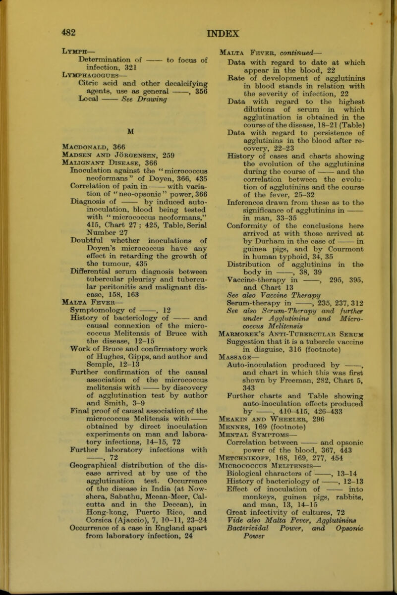 Lymph— Determination of to focus of infection, 321 Lymphagogues— Citric acid and other decalcifying agents, use as general , 356 Local See Drawing M Macdonald, 366 Madsen and Joroensen, 259 Mauonant Disease, 366 Inoculation against the micrococcus neoformans of Doyen, 366, 435 Correlation of pain in with varia- tion of  neo-opsonic  power, 366 Diagnosis of by induced auto- inoculation, blood being tested with  micrococcus neoformans, 415, Chart 27 ; 425, Table, Serial Number 27 Doubtful whether inoculations of Doyen's micrococcus have any effect in retarding the growth of the tumour, 435 Differential serum diagnosis between tubercular pleurisy and tubercu- lar peritonitis and malignant dis- ease, 158, 163 Maxta Fever— Symptomology of , 12 History of bacteriology of and causal connexion of the micro- coccus Melitensis of Brvice with the disease, 12-15 Work of Bruce and confirmatory work of Hughes, Gipps, and author and Semple, 12-13 Further confu-mation of the causal association of the micrococcus melitensis with by discovery of agglutination test by author and Smith, 3-9 Final proof of causal association of the micrococcus Melitensis with obtained by direct inoculation experiments on man and labora- tory infections, 14-15, 72 Further laboratory infections with , 72 Geographical distribiition of the dis- ease arrived at by use of the agglutination test. Occiu-rence of the disease in India (at Now- shera, Sabathu, Meean-Meer, Cal- cutta and in the Deccan), in Hong-kong, Puerto Rico, and Corsica (Ajaccio), 7, 10-11, 23-24 Occurrence of a case in England apart from laboratory infection, 24 Malta Feveb, continued— Data with regard to date at which appear in the blood, 22 Rate of development of agglutinins in blood stands in relation with the severity of infection, 22 Data with regard to the highest dilutions of serum in which agglutination is obtained in the course of the disease, 18-21 (Table) Data with regard to persistence of agglutinins in the blood after re- covery, 22-23 History of cases and charts showing the evolution of the agglutinins during the course of and the correlation between the evolu- tion of agglutinins and the course of the fever, 25-32 Inferences drawn from these as to the significance of agglutinins in in man, 33-35 Conformity of the conclusions here arrived at with those arrived at by Durham in the case of in guinea pigs, and by Courmont in human typhoid, 34, 35 Distribution of agglutinins in the body in , 38, 39 Vaccine-therapy in , 295, 395, and Chart 13 See also Vaccine Therapy Serum-therapy in , 235, 237,312 See also Serum-Therapy and further under Agglutinins and Micro- coccus Melitensis Makmobek's Anti-Tubercular Sebum Suggestion that it is a tubercle vaccine in disguise, 316 (footnote) Massage— Auto-inoculation produced by , and chart in which this was first shown bv Freeman, 282, Chart 5, 343 Further charts and Table showing auto-inoculation effects produced by , 410-415, 426-433 Meakin and Wheeleb, 296 Mennes, 169 (footnote) Mental Symptoms— Correlation between and opsonic power of the blood, 367, 443 Metchnikofp, 168, 169, 277, 454 Micrococcus Melitensis— Biological characters of , 13-14 History of bacteriology of , 12-13 Effect of inoculation of into monkeys, guinea pigs, rabbits, and man, 13, 14-15 Great infectivity of cultures, 72 Vide also Malta Fever, Agglutinins Bactericidal Power, and Opsonic Power