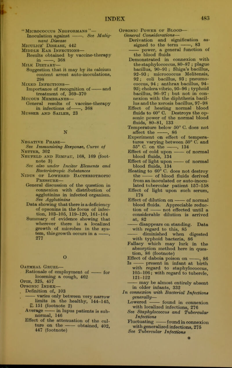 Micrococcus Nkoformans — Inoculation against . See Malig- nant Disease MicuLicz' Disease, 442 Middle Ear Infections— Results obtained by v^accine-tlierapy in , 368 Milk Dietary— Suggestion that it may by its calcium content arrest auto-inoculations, 298 Mixed Infections— Importance of recognition of and treatment of, 369-370 Mucous Membranes— General results of vaccine-therapy in infections of , 368 MusSER and Sailer, 23 N Negative Phase— See Immunising Response, Curve of Netter, 302 Neufeld and RiMPAU, 168, 169 (foot- note 3) See also under Inciter Elements and Bacteriotropic Substances Nidus of Lowered Bacteriotropic Pressure— General discussion of the question in connexion with distribution of agglutinins in infected organism. See Agglutinins Data showing that there is a deficiency of opsonins in the focus of infec- tion, 103-105, 119-120, 161-164 Summary of evidence showing that wherever there is a localized growth of microbes in the sys- tem, this growth occurs in a , 277 O Oatmeal Gruel— Rationale of employment of for loosening a cough, 462 Opie, 325, 457 Opsonic Index— , Definition of, 103 . varies only between very narrow limits in the healthy, 144-145, 151 (footnote 2) Average in lupus patients is sub- normal, 146 Effect of the attenuation of the cul- ture on the obtained, 402, 447 (footnote) Opsonic Power of Blood— General Considerations— Derivation and signification as- signed to the term , 83 power, a general fxmction of the blood fluids Demonstrated in connexion with the staphylococcus, 80-87 ; plague bacillus, 90-91 ; Shiga's bacillus, 92-93 ; micrococcus Melitensis, 92 ; coli bacillus, 93 ; pneumo- coccus, 94 ; anthrax bacillus, 94- 95'; cholera vibrio, 95-96 ; typhoid bacillus, 96-97 ; but not in con- nexion with the diphtheria bacil- lus and the xerosis bacillus, 97-98 Effect of heating normal blood fluids to 60° C. Destroys the op- sonic power of the normal blood fluids, 80-81, 133 Temperature below 50° C. does not affect the , 86 Experiment on effect of tempera- tures varying between 50° C. and 55° C. on the , 134 Effect of cold upon of normal blood fluids, 134 Effect of light upon of normal blood fluids, 134 Heating to 60° C. does not destroy the of blood fluids derived from an inoculated or auto-inocu- lated tubercular patient 157-158 Effect of light upon such serum, 178 Effect of dilution on of normal blood fluids. Appreciable reduc- tion of not effected vmtil a considerable dilution is arrived at, 82 disappears on standing. Data with regard to this, 85 diminished when digested with typhoid bacteria, 86 Fallacy which may lurk in the absorption method here in ques- tion, 86 (footnote) Effect of daboia poison on , 86 Is present in infant at birth with regard to staphylococcus, 105-106 ; with regard to tubercle, 121-122 may be almost entirely absent in older infants, 332 In connexion with Bacterial Infections generally— Lowered foimd in connexion with localized infections, 276 See Staphylococcus and Tubercular Infections Fluctuating found in cormexion with generalized infections, 276 See Tubercular Infections