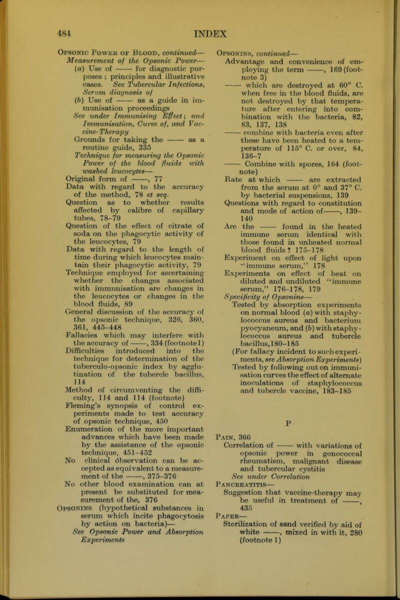 Opsonic Powkb ok Blood, continued— Measurement of the Opsonic Power— (a) Use of for diagnostic pur- poses ; principles and illustrative cases. iSee Tubercular Infections, Serum diagnosis of (6) Use of as a guide in im- munisation proceedings See under Immunising Effect; and Immunisation, Curve of, and Vac- cine- Therapy Grounds for taking the as a routine guide, 335 Technique for measuring the Opsonic Power of the blood fluids with washed leucocytes— Original form of , 77 Data with regard to the accuracy of the method, 78 et seq. Question as to whether results affected by calibre of ca[)illary tubes, 78-79 Question of the effect of citrate of soda on the phagocytic activity of the leucocytes, 79 Data with regard to the length of time during which leucocytes main- tain their phagocytic activity, 79 Teclmique employed for ascertaining whether the changes associated with immunisation are changes in the leucocytes or changes in the blood fluids, 89 C General discussion of the accuracy of the opsonic technique, 326, 360, 361, 445-448 Fallacies which may interfere with the accuracy of , 334 (footnote!) Difficulties introduced into the technique for determination of the tuberculo-opsonic index by agglu- tination of the tubercle bacillus, 114 Method of circumventing the diffi- culty, 114 and 114 (footnote) Fleming's synopsis of control ex- jjeriments made to test accuracy of opsonic technique, 450 Enumeration of the more important advances which have been made by the assistance of the opsonic technique, 451-452 No clinical (Observation can be ac- cepted as equivalent to a measure- ment of the , 375-376 No other blood examination can at present be substituted for mea- surement of the, 376 Opsonins (hypothetical substances in serum which incite phagocytosis by action on bacteria)— See Opsonic Power and Absorption Experiments Opsonins, continued— Advantage and convenience of em- ploying the term , 169 (foot- note 3) which are destroyed at 60° C. when free in the blood fluids, are not destroyed by that tempera- ture after entering into com- bination with the bacteria, 82, 83, 137, 138 combine with bacteria even after these have been heated to a tem- perature of 115° C. or over, 84, 136-7 Combine witli spores, 164 (foot- note) Rate at which are extracted from the serum at 0° and 37° C. by bacterial suspensions, 139 Qviestions with regard to constitution and mode of action of , 139- 140 Ai'e the found in the heated immune serum identical with those found in vmheated normal blood fluids? 175-178 Exj)eriment on effect of light upon immune serum, 178 Experiments on effect of heat on diluted and imdiluted immune serum, 176-178, 179 Specificity of Opsonins— Tested by absorption exjieriments on normal blood (a) with stajihy- lococcus aurevis and bacterium pyocyaneum, and (b) with staphy- lococcus aureus and tubercle bacillus,180-185 (For fallacy incident to svich experi- ments, see Absorption Experiments) Tested by following out on immuni- sation curves the effect of alternate inoculations of staphylococcus and tubercle vaccine, 183-185 P Pain, 366 Correlation of with variations of opsonic power in gonococcal rheumatism, malignant disease and tubercular cystitis See under Correlation Pancreatitis— Suggestion that vaccine-therapy may be useful in treatment of , 435 Paper— Sterilization of sand verified by aid of white , mixed in with it, 280 (footnote 1)