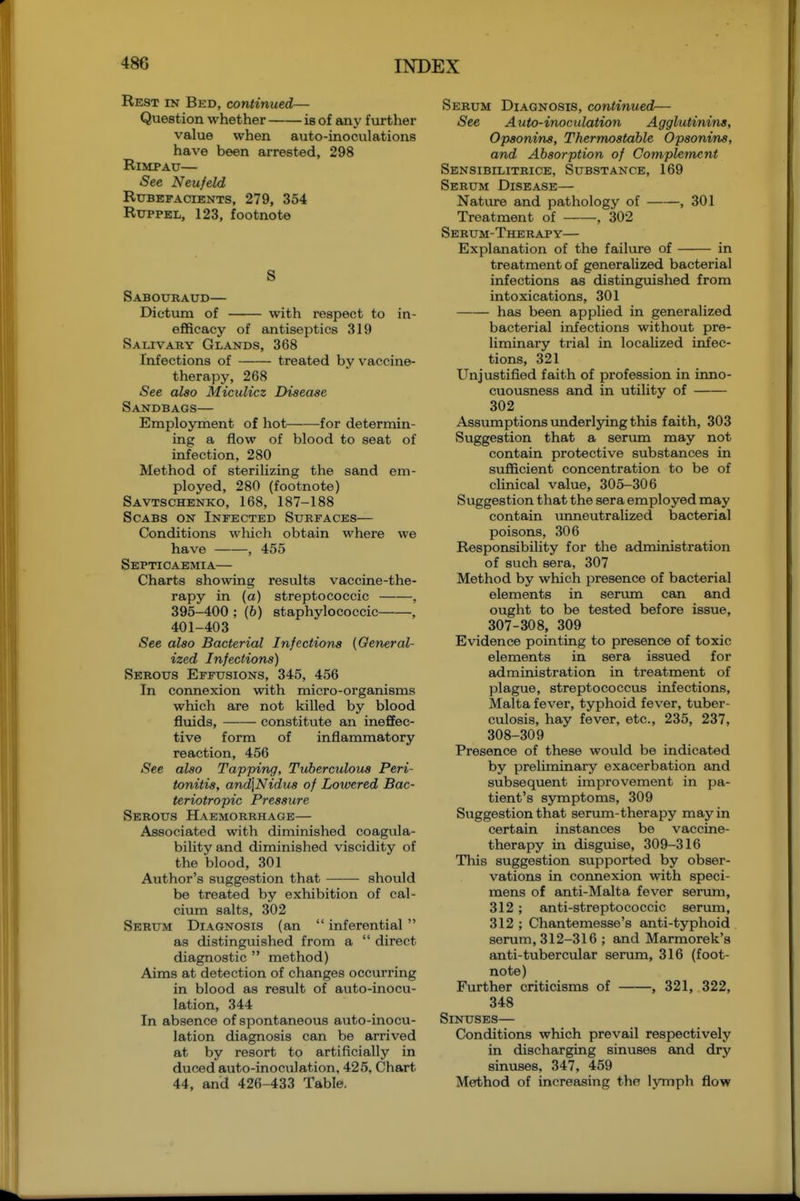 Rest in Bed, continued— Question whether is of any further value when auto-inoculations have been arrested, 298 RiMPAU— See Neufeld Rubefacients, 279, 354 RuppEL, 123, footnote S Sabouraud— Dictum of with respect to in- efficacy of antiseptics 319 Salivary Glands, 368 Infections of treated by vaccine- therapy, 268 See also Miculicz Disease Sandbags— Employment of hot for determin- ing a flow of blood to seat of infection, 280 Method of sterilizing the sand em- ployed, 280 (footnote) Savtschenko, 168, 187-188 Scabs on Infected Surfaces— Conditions which obtain where we have , 455 Septicaemia— Charts showing results vaccine-the- rapy in (a) streptococcic , 395-400 ; (6) staphylococcic , 401-403 See also Bacterial Infections (General- ized Infections) Serous Effusions, 345, 456 In connexion with micro-organisms which are not killed by blood fluids, constitute an ineffec- tive form of inflammatory reaction, 456 See also Tapping, Tuberculous Peri- tonitis, and]Nidus of Lowered Bac- teriotropic Pressure Serous Haemorrhage— Associated with diminished coagula- bility and diminished viscidity of the blood, 301 Author's suggestion that should be treated by exhibition of cal- cium salts, 302 Serum Diagnosis (an  inferential  as distinguished from a  direct diagnostic  method) Aims at detection of changes occurring in blood as result of auto-inocu- lation, 344 In absence of spontaneous auto-inocu- lation diagnosis can be arrived at by resort to artificially in duced auto-inoculation, 425, Chart 44, and 426-433 Table, Serum Diagnosis, continued— See Auto-inoculation Agglutinins, Opsonins, Thermostable Opsonins, and Absorption of Complement Sensibilitrice, Substance, 169 Serum Disease— Nature and pathology of , 301 Treatment of , 302 Serum-Therapy— Explanation of the failiu-e of in treatment of generalized bacterial infections as distingmshed from intoxications, 301 has been applied in generalized bacterial infections without pre- hminary trial in localized infec- tions, 321 Unjustified faith of profession in inno- cuousness and in utility of 302 Assiimptions underlying this faith, 303 Suggestion that a serima may not contain protective substances in sufficient concentration to be of clinical value, 305-306 Suggestion that the sera employed may contain unneutralized bacterial poisons, 306 Responsibility for the administration of such sera, 307 Method by which presence of bacterial elements in senmi can and ought to be tested before issue, 307- 308, 309 Evidence pointing to presence of toxic elements in sera issued for administration in treatment of plague, streptococcus infections, Malta fever, typhoid fever, tuber- culosis, hay fever, etc., 235, 237, 308- 309 Presence of these would be indicated by preliminary exacerbation and subsequent improvement in pa- tient's symptoms, 309 Suggestion that serum-therapy may in certain instances be vaccine- therapy in disguise, 309-316 This suggestion supported by obser- vations in connexion with speci- mens of anti-Malta fever serum, 312; anti-streptococcic serum, 312 ; Chantemesse's anti-typhoid serum, 312-316 ; and Marmorek's anti-tubercular serum, 316 (foot- note) Further criticisms of , 321, 322, 348 Sinuses— Conditions which prevail respectively in discharging sinuses and dry sinuses, 347, 459 Method of increasing the lymph flow