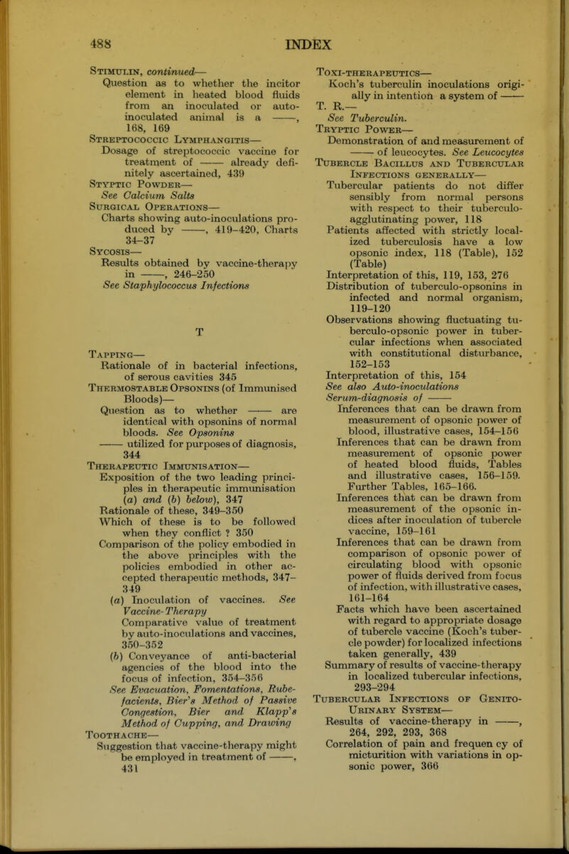 Stimulin, continued— Question as to whether the incitor element in heated blood fluids from an inoculated or auto- inoculated animal is a , 168, 169 Streptococcic Lymphangitis— Dosage of streptococcic vaccine for treatment of already defi- nitely ascertained, 439 Styptic Powder— iSee Calcium Salts Surgical Operations— Charts showing auto-inoculations pro- duced by , 419-420, Charts 34-37 Sycosis— Results obtained by vaccine-therapy in , 246-250 See Staphylococcus Infections Tapping— Rationale of in bacterial infections, of serous cavities 345 Thermostable Opsonins (of Immunised Bloods)— Question as to whether are identical with opsonins of normal bloods. See Opsonins utilized for purposes of diagnosis, 344 Therapeutic Immunisation— Exposition of the two leading princi- ples in therapeutic immimisation (a) and (b) below), 347 Rationale of these, 349-350 Which of these is to be followed when they conflict ? 350 Comparison of the policy embodied in the above principles with the policies embodied in other ac- cepted therapeutic methods, 347- 349 (a) Inoculation of vaccines. See Vaccine- Therapy Comparative value of treatment by auto-inoculations and vaccines, 350-352 (6) Conveyance of anti-bacterial agencies of the blood into the focvis of infection, 354-356 See Evacuation. Fomentations, Rube- facients, Bier's Method of Passive Congestion, Bier and Klapp's Method of Cupping, and Drawing Toothache— Siiggestion that vaccine-therapy might be employed in treatment of , 431 TOXI-THERAPEUTICS— Koch's tuberculin inoculations origi- ally in intention a system of T. R.— See Tuberculin. Tryptic Power— Demonstration of and measurement of of leucocytes. See Leucocytes Tubercle Bacillus and Tubercular Infections generally— Tubercular patients do not differ sensibly from normal persons with respect to their tuberculo- agglutinating power, 118 Patients affected with strictly local- ized tuberculosis have a low opsonic index, 118 (Table), 152 (Table) Interpretation of this, 119, 153, 276 Distribution of tuberculo-opsonins in infected and normal organism, 119-120 Observations showing fluctuating tu- berculo-opsonic power in tuber- cular infections when associated with constitutional distuibanee, 152-153 Interpretation of this, 154 See also Auto-inoculations Serum-diagnosis of Inferences that can be drawn from measurement of opsonic power of blood, illustrative cases, 154—156 Inferences that can be drawn, from measurement of opsonic power of heated blood fluids. Tables and illustrative cases, 156-159. Further Tables, 165-166. Inferences that can be drawn from measurement of the opsonic in- dices after inoculation of tubercle vaccine, 159-161 Inferences that can be drawn from comparison of opsonic power of circulating blood with opsonic power of fluids derived from focus of infection, with illustrative cases, 161-164 Facts which have been ascertained with regard to appropriate dosage of tubercle vaccine (Koch's tuber- cle powder) for localized infections taken generally, 439 Summary of results of vaccine-therapy in localized tubercvilar infections. 293-294 Tubercular Infections of Genito- urinary System— Results of vaccine-therapy in , 264, 292, 293, 368 Correlation of pain and frequen cy of micturition with variations in op- sonic power, 366