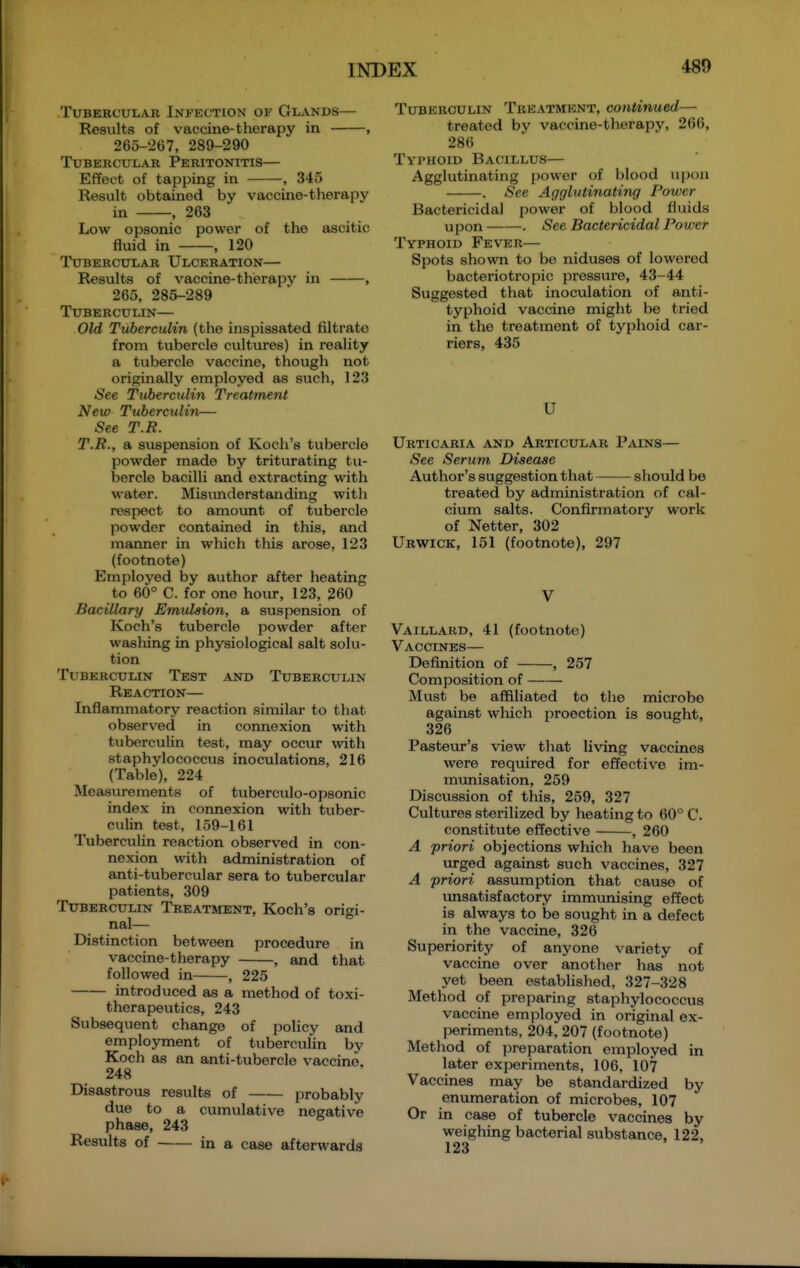 Tubercular Infection of Glands— Results of vaccine-therapy in , 265-267, 289-290 Tubercular Peritonitis— Effect of tapping in , 345 Result obtained by vaccine-therapy in , 263 Low opsonic power of the ascitic fluid in , 120 Tubercular Ulceration— Results of vaccine-therapy in , 265, 285-289 Tuberculin— Old Tuberculin (the inspissated filtrate from tubercle cultures) in reality a tubercle vaccine, though not originally employed as such, 123 See Tuberculin Treatment New Tuberculin— See T.R. T.R., a suspension of Koch's tubercle powder made by triturating tu- bercle bacilli and extracting with water. Misunderstanding with respect to amount of tubercle powder contained in this, and manner in which this arose, 123 (footnote) Employed by author after heating to 60° C. for one hour, 123, 260 Bacillary Emulsion, a suspension of Koch's tubercle powder after wasliing in physiological salt solu- tion Tuberculin Test and Tuberculin Reaction— Inflammatory reaction similar to that observed in connexion with tuberculin test, may occur with staphylococcus inoculations, 216 (Table), 224 Measurements of tuberculo-opsonic index in connexion with tuber- culin test, 159-161 Tuberculin reaction observed in con- nexion with administration of anti-tubercular sera to tubercular patients, 309 Tuberculin Treatment, Koch's origi- nal— Distinction between procedure in vaccine-therapy , and that followed in , 225 introduced as a method of toxi- therapeutics, 243 Subsequent change of policy and employment of tuberculin by Koch as an anti-tubercle vaccine, 248 Disastrous results of probably due to a cumulative negative phase, 243 Results of in a case afterwards Tuberculin Treatment, continued— treated by vaccine-therapy, 266, 286 Typhoid Bacillus— Agglutinating power of blood upon . See Agglutinating Power Bactericidal power of blood fluids upon . See Bactericidal Power Typhoid Fever— Spots shovra to be niduses of lowered bacteriotropic pressvu-e, 43-44 Suggested that inoculation of anti- typhoid vaccine might be tried in the treatment of typhoid car- riers, 435 U Urticaria and Articular Pains— See Serum Disease Author's suggestion that —— should be treated by administration of cal- cium salts. Confirmatory work of Netter, 302 Urwick, 151 (footnote), 297 V Vaillard, 41 (footnote) Vaccines— Definition of , 257 Composition of Must be affiliated to the microbe against which proection is sought, 326 Pasteur's view that living vaccines were required for effective im- munisation, 259 Discussion of this, 259, 327 Cultures sterilized by heating to 60° C. constitute effective , 260 A priori objections which have been urged against such vaccines, 327 A priori assumption that cause of imsatisfactory immunising effect is always to be sought in a defect in the vaccine, 326 Superiority of anyone variety of vaccine over another has not yet been established, 327-328 Method of preparing staphylococcus vaccine employed in original ex- l>eriments, 204, 207 (footnote) Metliod of jjreparation employed in later experiments, 106, 107 Vaccines may be standardized by enumeration of microbes, 107 Or in case of tubercle vaccines by weighing bacterial substance, 122. 123
