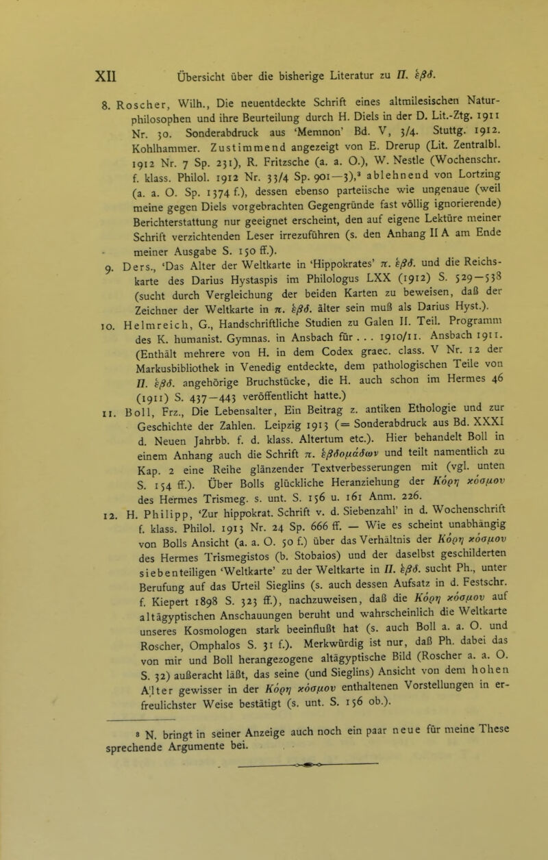 8. Roscher, Wilh., Die neuentdeckte Schrift eines ahmilesischen Natur- philosophen und ihre Beurteilung durch H. Diels in der D. Lit.-Ztg. 1911 Nr. 30. Sonderabdruck aus 'Memnon' Bd. V, 3/4. Stuttg. 1912. Kohlhammer. Zustimmend angezeigt von E. Drerup (Lit. Zentralbl. 1912 Nr. 7 Sp. 231), R. Fritzsche (a. a. O.), W. Nestle (Wochenschr. f. klass. Philol. 1912 Nr. 33/4 Sp. 901—3),=' ablehnend von Lortzing (a. a. O. Sp. 1374 f.), dessen ebenso parteiische wie ungenaue (weil meine gegen Diels vorgebrachten Gegengründe fast völlig ignorierende) Berichterstattung nur geeignet erscheint, den auf eigene Lektüre meiner Schrift verzichtenden Leser irrezuführen (s. den Anhang II A am Ende meiner Ausgabe S. 150 ff.). 9. Ders., 'Das Alter der Weltkarte in 'Hippokrates' n. kßS. und die Reichs- karte des Darius Hystaspis im Philologus LXX (1912) S. 529 — 538 (sucht durch Vergleichung der beiden Karten zu beweisen, daß der Zeichner der Weltkarte in n. sßö. äUer sein muß als Darius Hyst.). 10. Helmreich, G., Handschriftliche Studien zu Galen II. Teil. Programm des K. humanist. Gymnas. in Ansbach für . . . 1910/11. Ansbach 1911. (Enthäh mehrere von H. in dem Codex graec. class. V Nr. 12 der Markusbibliothek in Venedig entdeckte, dem pathologischen Teile von 77. Bß6. angehörige Bruchstücke, die H. auch schon im Hermes 46 (1911) S. 437—443 veröffentlicht hatte.) Boll, Frz., Die Lebensaher, Ein Beitrag z. antiken Ethologie und zur Geschichte der Zahlen. Leipzig 1913 (= Sonderabdruck aus Bd. XXXI d. Neuen Jahrbb. f. d. klass. Ahertum etc.). Hier behandelt Boll in einem Anhang auch die Schrift n. sßSofxäöiov und teilt namentlich zu Kap. 2 eine Reihe glänzender Textverbesserungen mit (vgl. unten S. 154 ff.). Über Bolls glückliche Heranziehung der Kögr, xöaßov des Hermes Trismeg. s. unt. S. 156 u. 161 Anm. 226. H. Philipp, 'Zur hippokrat. Schrift v. d. Siebenzahl' in d. Wochenschrift f. klass. Philol. 1913 Nr. 24 Sp. 666 ff. - Wie es scheint unabhängig von Bolls Ansicht (a. a. O. 50 f.) über das Verhältnis der KÖgn x6aßOv des Hermes Trismegistos (b. Stobaios) und der daselbst geschilderten siebenteiligen 'Weltkarte' zu der Weltkarte in H. eßö. sucht Ph., unter Berufung auf das Urteil Sieglins (s. auch dessen Aufsatz in d. Festschr. f. Kiepert 1898 S. 323 fF.), nachzuweisen, daß die KÖqt] xöofiov auf altägyptischen Anschauungen beruht und wahrscheinlich die Weltkarte unseres Kosmologen stark beeinflußt hat (s. auch Boll a. a. O. und Roscher, Omphalos S. 31 f.). Merkwürdig ist nur, daß Ph. dabei das von mir und Boll herangezogene ahägyptische Bild (Roscher a. a. O. 5. 32) außeracht läßt, das seine (und Sieglins) Ansicht von dem hohen Alter gewisser in der Kögn xöaßov enthaltenen Vorstellungen in er- freulichster Weise bestätigt (s. unt. S. 156 ob.). II. 12 8 N. bringt in seiner Anzeige auch noch ein paar neue für meine These sprechende Argumente bei.