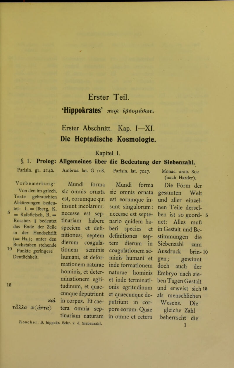 Erster Teil. 'Hippokrates' ^egi tßöoiidda)v. 15 Erster Abschnitt. Kap. I—XI. Die Heptadische Kosmologie. Kapitel I. § 1. Prolog: Allgemeines über die Bedeutung der Siebenzahl. Parisin. gr. 2142. Ambros. lat. G 108. Parisin. lat. 7027. Monac. arab. 802 (nach Härder). Vorbemerkung: Mundi forma Mundi forma Die Form der Von den im griech. sie omnis ornata sie omnis ornata gesamten Welt ISLn?eu- ^^^'^«^^f^q^i est eorumque in- und aller einzel- tet: I. = llberg, K. isunt mcolarum: sunt smgulorum: nen Teile dersel- = Kalbfleisch, R. =- necesse est sep- necesse est septe- ben ist so geord- 5 Roscher. || bedeutet tinariam habere nario quidem ha- net: Alles muß fn' derHatdsctift ^^^^^^^ '^^^ ^P^^^^^ in Gestalt und Be- (=Hs'); unVr'^den Septem definitiones sep- Stimmungen die dierum coagula- tem dierum in Siebenzahl zum tionem seminis coagulationem se- Ausdruck brin-10 humani, et defor- minis humani et gen; gewinnt mationem naturae inde formationem doch auch der hominis, et deter- naturae hominis Embryo nach sie- minationem egri- et inde terminati- ben Tagen Gestalt tudmum, et quae- onis egritudinum und erweist sich 15 cunquedeputriunt et quaecunque de- als menschlichen xal in corpus. Et cae- putriunt in cor- Wesens. Die tera omnia sep- poreeorum. Quae gleiche Zahl tinariam naturam in omne et cetera beherrscht die Roscher, D. hippofcr. Sehr. v. d. Siebenzahl. j (= Hs.); unter den Buchstaben stehende Punkte geringere Deutlichkeit. xaXXa 3t(dvra)