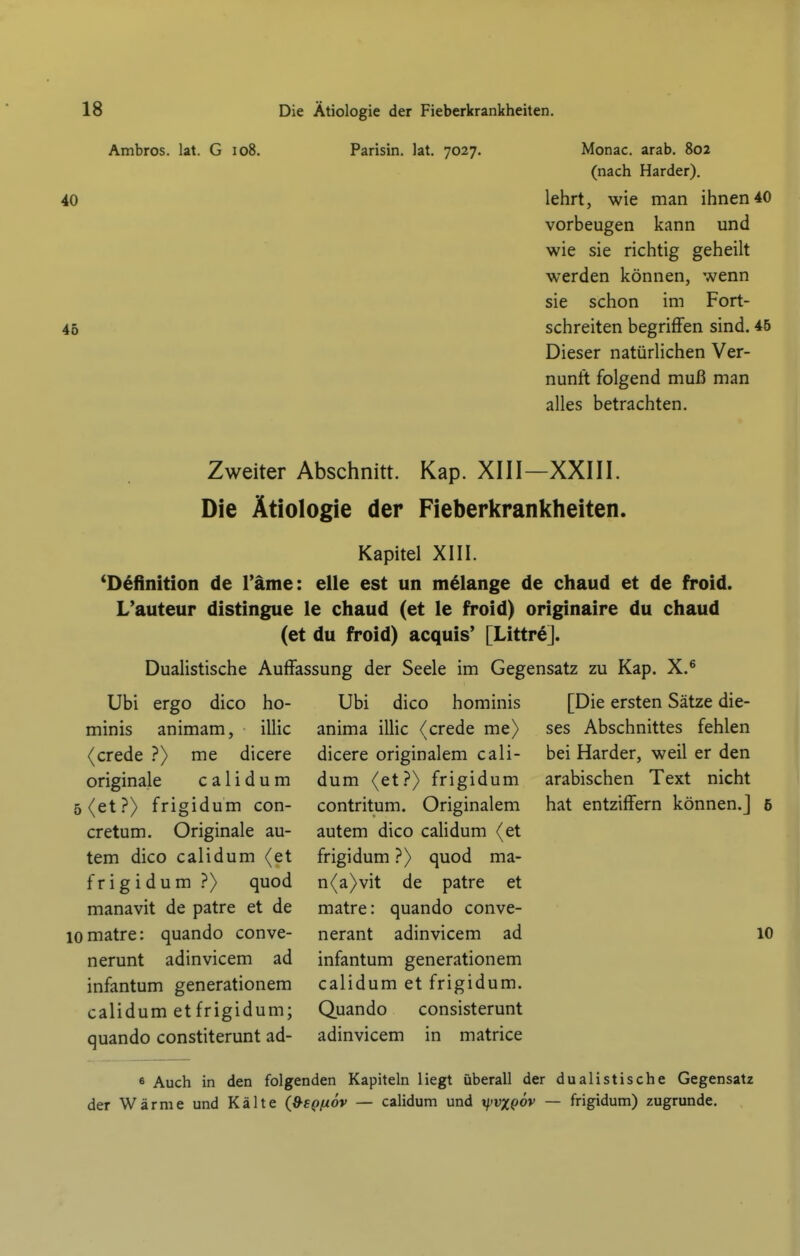 Ambros. lat. G io8. Parisin. lat. 7027. Monac. arab. 802 (nach Härder). 40 lehrt, wie man ihnen 40 vorbeugen kann und wie sie richtig geheilt werden können, wenn sie schon im Fort- 45 schreiten begriffen sind. 45 Dieser natürlichen Ver- nunft folgend muß man alles betrachten. Zweiter Abschnitt. Kap. XIII—XXIII. Die Ätiologie der Fieberkrankheiten. Kapitel XIII. 'Definition de Tarne: eUe est un melange de chaud et de froid. L'auteur distingue le chaud (et le froid) originaire du chaud (et du froid) acquis' [LittreJ. Dualistische Auffassung der Seele im Gegensatz zu Kap. X.^ Ubi ergo dico ho- minis animam, iUic (crede ?) me dicere originale c a 1 i d u m 5 (et?) frigidum con- cretum. Originale au- tem dico calidum (et frigidum ?) quod manavit de patre et de lomatre: quando conve- nerunt adinvicem ad infantum generationem calidum etfrigidum; quando constiterunt ad- Ubi dico hominis anima illic (crede me) dicere originalem cali- dum (et?) frigidum contritum. Originalem autem dico calidum (et frigidum ?) quod ma- n(a)vit de patre et matre: quando conve- nerant adinvicem ad infantum generationem calidum et frigidum. Quando consisterunt adinvicem in matrice [Die ersten Sätze die- ses Abschnittes fehlen bei Härder, weil er den arabischen Text nicht hat entziffern können.] 10 6 Auch in den folgenden Kapiteln liegt überall der dualistische Gegensatz der Wärme und Kälte (»spfxöv — calidum und tjjvxeöv — frigidum) zugrunde.