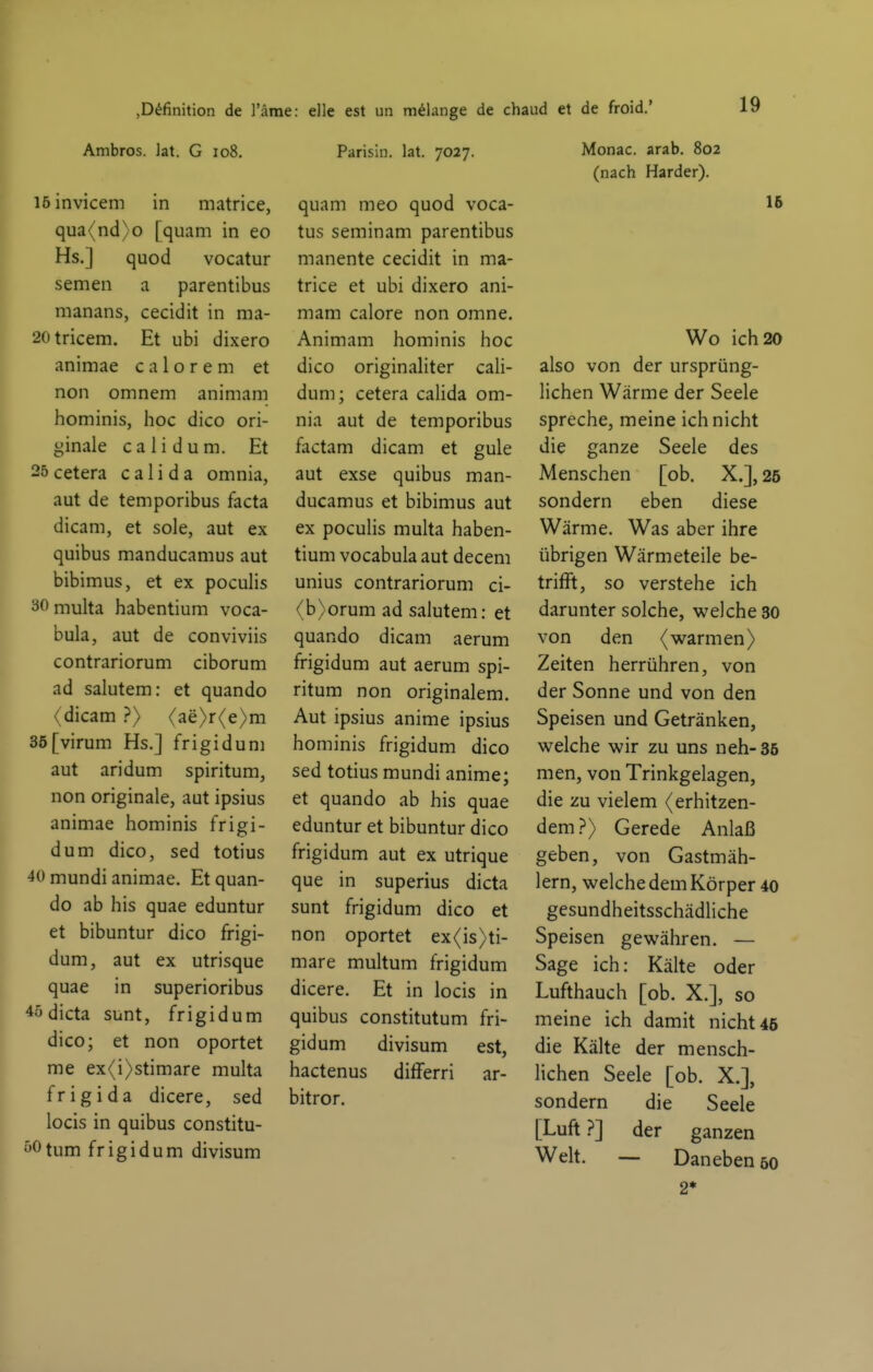 »Definition de l'äme: eile est un mdange de chaud et de froid.' Ambros. lat. G io8. 15 invicem in matrice, qua(nd)o [quam in eo Hs.] quod vocatur semen a parentibus raanans, cecidit in ma- 20tricem. Et ubi dixero animae c a 1 o r e m et non omnem animam hominis, hoc dico ori- ginale calidum. Et 25 cetera c a 1 i d a omnia, aut de temporibus facta dicam, et sole, aut ex quibus manducamus aut bibimus, et ex pocuHs 30 multa habentium voca- bula, aut de conviviis contrariorum ciborum ad salutem: et quando (dicam ?> (ae>r(e>m 3ö[virum Hs.] frigiduni aut aridum spiritum, non originale, aut ipsius animae hominis frigi- dum dico, sed totius 40 mundi animae. Et quan- do ab his quae eduntur et bibuntur dico frigi- dum, aut ex utrisque quae in superioribus 4ödicta sunt, frigid um dico; et non oportet me ex<i>stimare multa fr ig i da dicere, sed locis in quibus constitu- yOtum frigidum divisum Parisin. lat. 7027. quam meo quod voca- tus seminam parentibus manente cecidit in ma- trice et ubi dixero ani- mam calore non omne. Animam hominis hoc dico originaliter caU- dum; cetera calida om- nia aut de temporibus factam dicam et gule aut exse quibus man- ducamus et bibimus aut ex poculis multa haben- tium vocabula aut decem unius contrariorum ci- (b>orum ad salutem: et quando dicam aerum frigidum aut aerum spi- ritum non originalem. Aut ipsius anime ipsius hominis frigidum dico sed totius mundi anime; et quando ab his quae eduntur et bibuntur dico frigidum aut ex utrique que in superius dicta sunt frigidum dico et non oportet ex(is>ti- mare multum frigidum dicere. Et in locis in quibus constitutum fri- gidum divisum est, hactenus differri ar- bitror. Monac. arab. 802 (nach Härder). 1& Wo ich 20 also von der ursprüng- lichen Wärme der Seele spreche, meine ich nicht die ganze Seele des Menschen [ob. X.], 26 sondern eben diese Wärme. Was aber ihre übrigen Wärmeteile be- trifft, so verstehe ich darunter solche, welche 30 von den (warmen) Zeiten herrühren, von der Sonne und von den Speisen und Getränken, welche wir zu uns neh-35 men, von Trinkgelagen, die zu vielem (erhitzen- dem ?> Gerede Anlaß geben, von Gastmäh- lern, welche dem Körper 40 gesundheitsschädhche Speisen gewähren. — Sage ich: Kälte oder Lufthauch [ob. X.], so meine ich damit nicht 45 die Kälte der mensch- lichen Seele [ob. X.], sondern die Seele [Luft ?] der ganzen Welt. — Daneben 50 2*