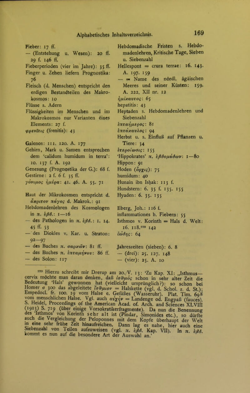 Fieber: 17 ff. — (Entstehung u. Wesen): 20 ff. 29 f. 146 ff. Fieberperioden (vier im Jahre): 3 S ff. Finger u. Zehen liefern Prognostika: 76 Fleisch (d. Menschen) entspricht den erdigen Bestandteilen des Makro- kosmos: IG Flüsse s. Adern Flüssigkeiten im Menschen und im Makrokosmos nur Varianten dines Elements: 27 f. tp^fvlxiq (frenitis): 43 Galenos: in. 120. A. 177 Gehirn, Mark u. Samen entsprechen dem 'calidum humidum in terra': IG. 137 f. A. 192 Genesung (Prognostika der G,): 68 f. Gestirne: 2 f. 6 f. 3 5 ff. yovifjLoq ijixsQa: 41. 46. A. 55. 71 Haut der Mikrokosmen entspricht d. axQiTOV näyoq d. Makrok,: 91 Hebdomadenlehren des Kosmologen in 71. hßö.: i —16 — des Pathologen in n. hßö.: i. 14. 4S ff- 53 — des Diokles v. Kar. u. Straton: 92—97 — des Buches n. aapxwv: 81 ff. — des Buches n. mrafxjjvov: 86 ff. — des Solon: 117 Hebdomadische Fristen s. Hebdo- madenlehren, Kritische Tage, Sieben u. Siebenzahl Hellespont = crura terrae: 16. 143. A. 197. 159 — =■ Name des nördl. ägäischen Meeres und seiner Küsten: 159. A. 222, XII nr. 12 tjfilxavTog: 65 hepatitis: 43 Heptaden s. Hebdomadenlehren und Siebenzahl miarißeQog: 81 hnxäxavXog: 94 Herbst u. s. Einfluß auf Pflanzen u. Tiere: 34 sxfQolwaiq: 155 'Hippokrates' n. kßöofjiäöwv: l—80 Hippon: 91 Hoden (op^'S): 7S humidum: 40 Hunain ibn Ishak: 113 f. Hundstern: 6. 35 f. 135. 155 Hyaden: 6. 35. 135 Ilberg, Joh.: 116 f. inflammationes b. Fiebern: 55 Isthmos V. Korinth = Hals d. Welt: 16. 118.229 142 iwötjg: 64 Jahreszeiten (sieben): 6. 8 — (drei): 25, 127. 148 — (vier): 25. A, 10 2 Hierzu schreibt mir Drerup am 20./V. 13: 'Zu Kap. XI: „Isthmus— cervix möchte man daran denken, daß La9fx6g schon in sehr alter Zeit die Bedeutung 'Hals' gewonnen hat (vielleicht ursprünglich?): so schon bei Homer o 300 das abgeleitete l'a,9/iiov = Halskette (vgl. d. Schol. z d. St)- Empedocl. fr. 100. 19 vom Halse e. Gefäßes (Wasseruhr). Plat Tim 69 E vom menschlichen Halse. Vgl. auch avxriv = Landenge od. Engpaß (fauces) b. Heidel, Proceedmgs of the American Acad. of. Arch. and Sciences XLVIII (1913) S. 71Q (über einige Vorsokratikerfragmente). Da nun die Benennung des 'Isthmos von Korinth sehr alt ist (Pindar, Simonides etc.), so dürfte auch die Vergleichung der Peloponnes mit dem Kopfe überhaupt der Welt in eme sehr frühe Zeit hinaufreichen. Dann lag es nahe, hier auch eine biebenzahl von Teilen aufzuweisen (vgl. 7t. hßö. Kap. VII). In n. eB6 kommt es nun auf die besondere Art der Auswahl an '