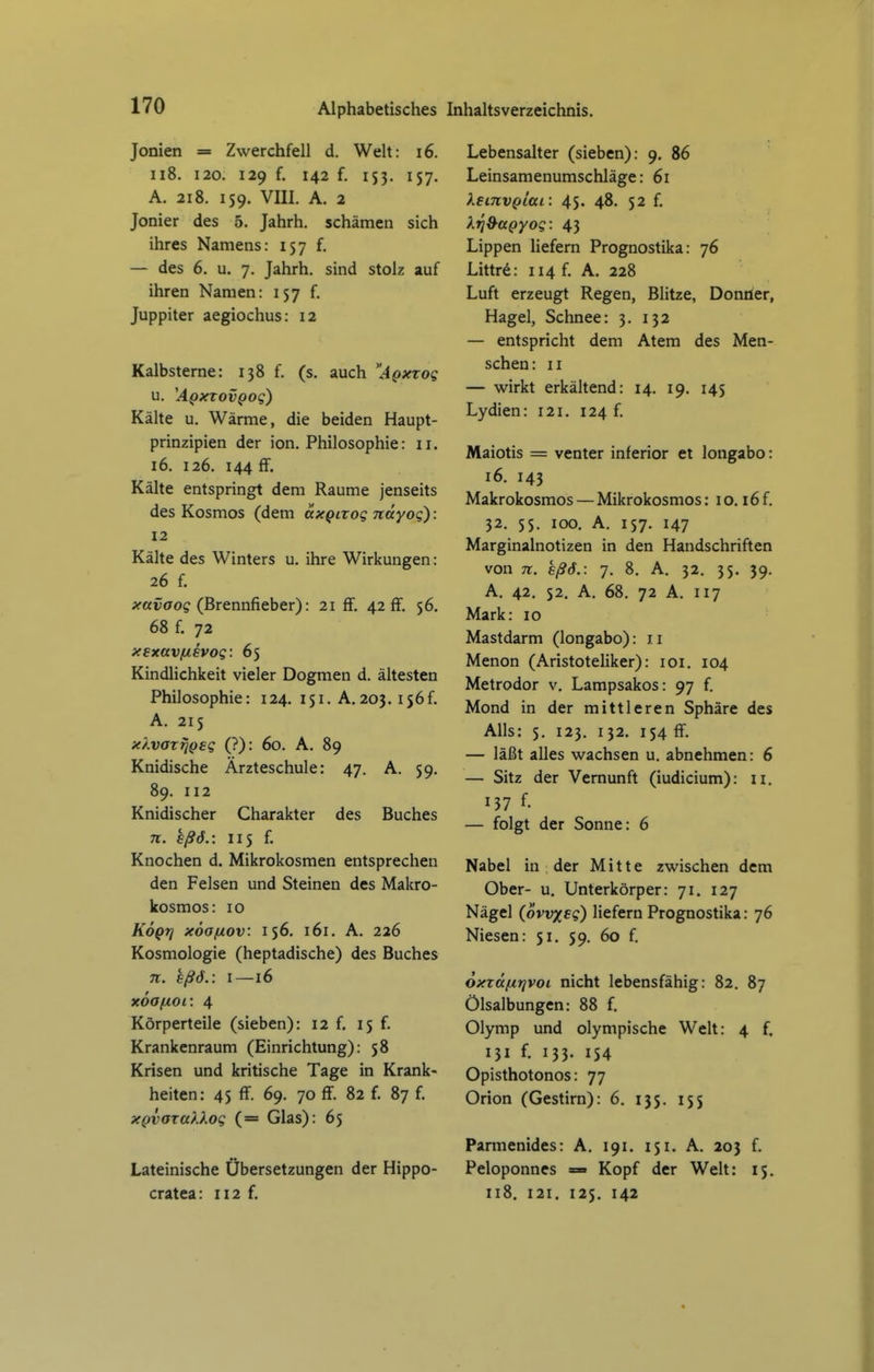 Jonien = Zwerchfell d. Welt: i6. ii8. 120. 129 f. 142 f. 153. 157. A. 218. 159. VIII. A. 2 Jonier des 5. Jahrh. schämen sich ihres Namens: 157 f. — des 6. u. 7. Jahrh. sind stolz auf ihren Namen: 157 f. Juppiter aegiochus: 12 Kalbsterne: 138 f. (s. auch Apxzog u. 'ApxTovpog) Kähe u. Wärme, die beiden Haupt- prinzipien der ion. Philosophie: 11. 16. 126. 144 ff. Kälte entspringt dem Räume jenseits des Kosmos (dem axQixoq näyoq): 12 Kälte des Winters u. ihre Wirkungen: 26 f. ^favao? (Brennfieber): 21 ff. 42 ff. 56. 68 f. 72 xsxavfievog: 65 Kindlichkeit vieler Dogmen d. ältesten Philosophie: 124. 151. A.203. i56f. A. 215 xÄvaz^Qsg (?): 60. A. 89 Knidische Ärzteschule: 47. A. 59. 89. 112 Knidischer Charakter des Buches TT. sßö.: 115 f. Knochen d. Mikrokosmen entsprechen den Felsen und Steinen des Makro- kosmos: IG KoQj] xoafxov: 156. 161. A. 226 Kosmologie (heptadische) des Buches n. sßö. : I—16 xoafiOL: 4 Körperteile (sieben): 12 f. 15 f. Krankenraum (Einrichtung): 58 Krisen und kritische Tage in Krank- heiten: 45 ff. 69. 70 ff. 82 f. 87 f. XQvaxtt)log (= Glas): 65 Lateinische Übersetzungen der Hippo- cratea: 112 f. Lebensalter (sieben): 9. 86 Leinsamenumschläge: 61 leinvplai: 45. 48. 52 f. Xri&UQYog: 43 Lippen Hefern Prognostika: 76 Littrd: 114 f. A. 228 Luft erzeugt Regen, Blitze, Donner, Hagel, Schnee: 3. 132 — entspricht dem Atem des Men- schen: II — wirkt erkältend: 14. 19. 145 Lydien: 121. 124 f. Maiotis = venter inferior et longabo: 16. 143 Makrokosmos — Mikrokosmos: 10.16 f. 32. 55. 100, A. 157. 147 Marginalnotizen in den Handschriften von 71. eß6.: 7. 8. A. 32. 35. 39. A. 42, 52. A, 68. 72 A. 117 Mark: 10 Mastdarm (longabo): ii Menon (Aristoteliker): loi. 104 Metrodor v. Lampsakos: 97 f. Mond in der mittleren Sphäre des Alls: s. 123. 132. 154 ff. — läßt alles wachsen u. abnehmen: 6 — Sitz der Vernunft (iudicium): Ii. 137 f- — folgt der Sonne: 6 Nabel in der Mitte zwischen dem Ober- u. Unterkörper: 71. 127 Nägel (ovvxsg) liefern Prognostika: 76 Niesen: 51. 59. 60 f. oxTttfxrjvoi nicht lebensfähig: 82. 87 Ölsalbungen: 88 f. Olymp und olympische Welt: 4 f. 131 f. 133. IS4 Opisthotonos: 77 Orion (Gestirn): 6. 135. 155 Parmenides: A. 191. 151. A. 203 f. Peloponnes = Kopf der Welt: 15. 118. 121. 125. 142