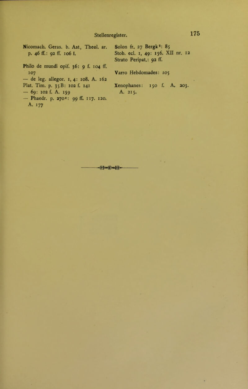 Stellenregister. Nicomach. Geras, b. Ast, Theol. ar. p. 46 ff.: 92 ff. 106 f. Philo de mundi opif. 36: 9 f. 104 iT. 107 — de leg. allegor. 1,4: 108. A. 162 Plat. Tim. p. 35B: 102 f. 141 — 69: 102 f. A. 159 — Phaedr. p. 270«: 99 ff. 117. 120. A. 177 Solon fr. 27 Bergk»: 85 Stob. ed. 1, 49: 156. XII nr. 12 Strato Peripat.: 92 ff. Varro Hebdomades: 105 Xenophanes: 150 f. A. 203. A. 215.
