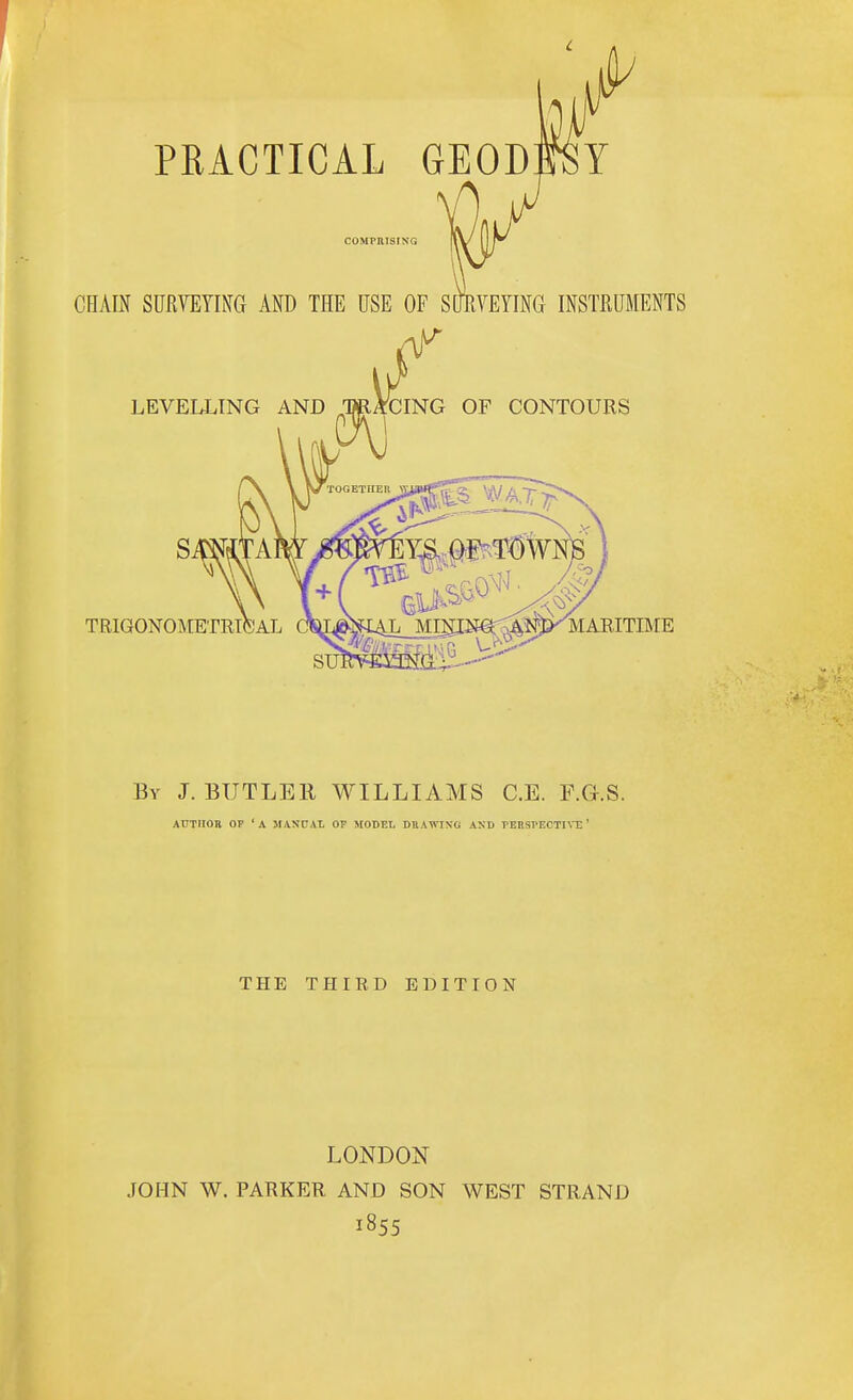 By J.BUTLER WILLIAMS C.E. F.G.S. AUTIIOB OP 'A MAStJAt. OF MODEL DBAWIXG ASD TEnsrECTm;' THE THIRD EDITION LONDON JOHN W. PARKER AND SON WEST STRAND 1855