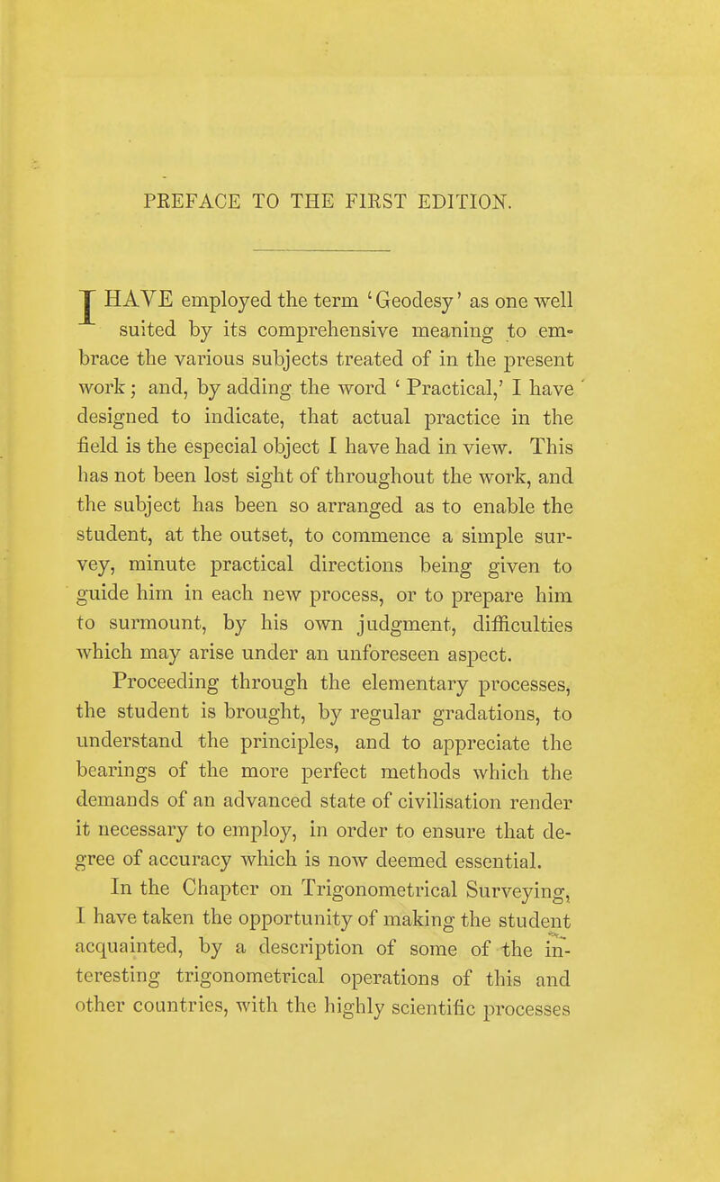 PREFACE TO THE FIRST EDITION. J HAVE employed the term ' Geodesy' as one well suited by its comprehensive meaning to em- brace the various subjects treated of in the present work; and, by adding the word ' Practical,' I have designed to indicate, that actual practice in the field is the especial object I have had in view. This has not been lost sight of throughout the work, and the subject has been so arranged as to enable the student, at the outset, to commence a simple sur- vey, minute practical directions being given to guide him in each new process, or to prepare him to surmount, by his own judgment, difficulties which may arise under an unforeseen aspect. Proceeding through the elementary processes, the student is brought, by regular gradations, to understand the principles, and to appreciate the bearings of the more perfect methods which the demands of an advanced state of civilisation render it necessary to employ, in order to ensure that de- gree of accuracy which is now deemed essential. In the Chapter on Trigonometrical Surveying, I have taken the opportunity of making the student acquainted, by a description of some of the in- teresting trigonometrical operations of this and other countries, with the highly scientific processes