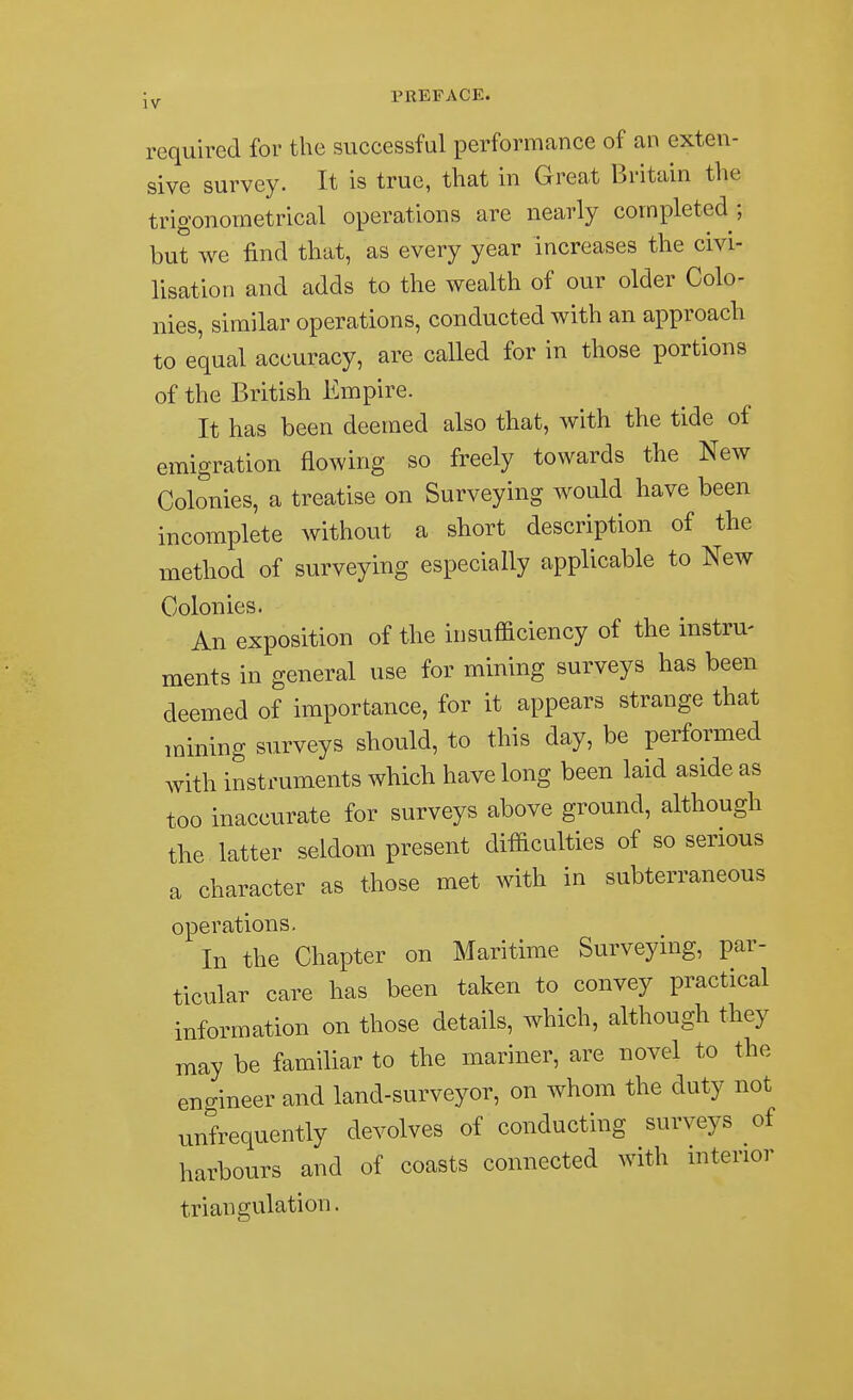 Jy PEEFACE. required for the successful performance of an exten- sive survey. It is true, that in Great Britain the trigonometrical operations are nearly completed; but we find that, as every year increases the civi- lisation and adds to the wealth of our older Colo- nies, similar operations, conducted with an approach to equal accuracy, are called for in those portions of the British Empire. It has been deemed also that, with the tide of emigration flowing so freely towards the New Colonies, a treatise on Surveying would have been incomplete without a short description of the method of surveying especially applicable to New Colonies. An exposition of the insufficiency of the instru- ments in general use for mining surveys has been deemed of importance, for it appears strange that mining surveys should, to this day, be performed with instruments which have long been laid aside as too inaccurate for surveys above ground, although the latter seldom present difficulties of so serious a character as those met with in subterraneous operations. In the Chapter on Maritime Surveying, par- ticular care has been taken to convey practical information on those details, which, although they may be familiar to the mariner, are novel to the engineer and land-surveyor, on whom the duty not unfrequently devolves of conducting surveys of harbours and of coasts connected with interior triangulation.