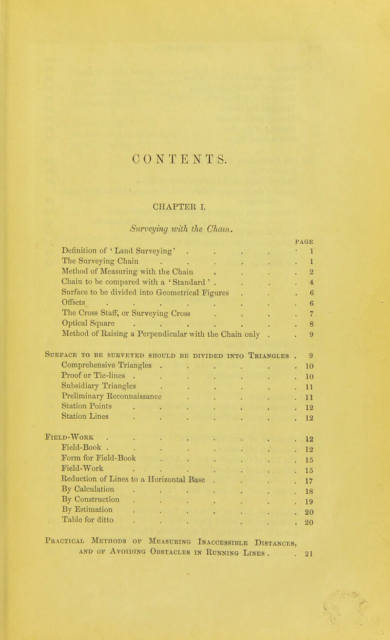 CONTENTS. CHAPTER I. Surveying with the Cham. PAGE Definition of ' Land Surveying' . . . . • 1 Tlie Surveying Chain . . . . , . 1 Method of Measuring with the Chain . . . .2 Chain to be compared with a ' Standard ' . . . .4 Surface to be divided into Geometrical Figures . . .6 Offsets ........ 6 The Cross Staff, or Surveying Cross . . . .7 Optical Square . . , . . . .8 Method of Raising a Pei-pendicular with the Chain only . . 9 Surface to be sdkveted should be divided ikto Tkiangles . 9 Comprehensive Triangles . . . . , .10 Proof or Tie-lines . . . . . . .10 Subsidiary Triangles . . . . . .11 Preliminary Reconnaissance . . . . .11 Station Points . . . . . , .12 Station Lines . . . . . . .12 Field-Work . . . . . . , .12 Field-Book . . . . . . . .12 Form for Field-Book . . . . . .15 Field-Work . . . . . . .15 Reduction of Lines to a Horizontal Base . . . .17 By Calculation . . . . . . .18 By Construction . . . . . , .19 By Estimation . . . . . _ .20 Table for ditto ... ... 20 Practical Methods of Measuring Inaccessible Distances, AND OF Avoiding Obstacles in Running Lines . .21