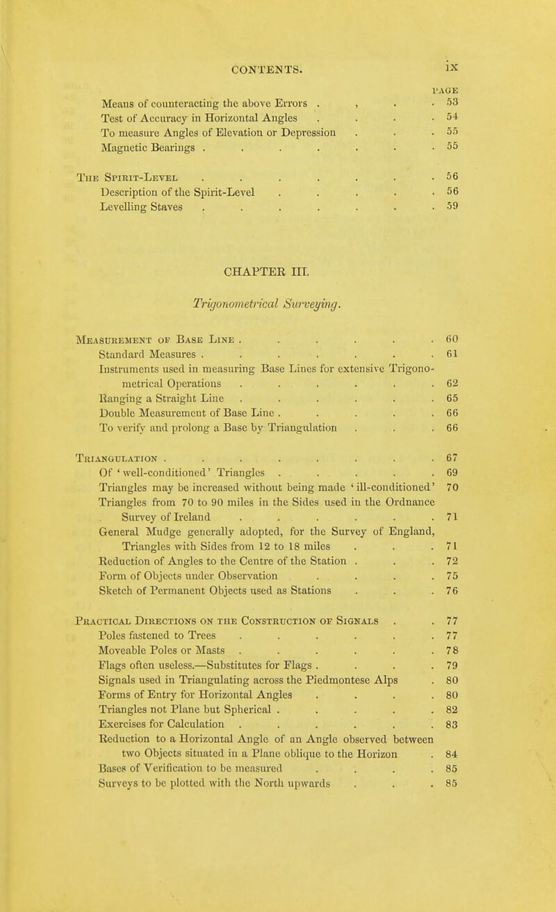 I'AOE Means of counteracting the above Errors . , . .53 Test of Accuracy in Horizontal Angles . . . .54 To measure Angles of Elevation or Depression . . .55 Magnetic Bearings . . . . . • .55 TuE Spirit-Level . . . . . . .56 Description of the Spirit-Level . . . . .56 Levelling Staves . . . . . . .59 CHAPTEE m. Trigonometrical Surveying. MEAStTREJIENT OF BaSE LiNE . . . . . .60 Standard Measures . . . . . . .61 Instruments used in measuring Base Lines for extensive Trigono- metrical Operations . . . . . .62 Ranging a Straight Line . . . . . .65 Double Measurement of Base Line . . . . .66 To verify and prolong a Base by Triangulation . . .66 TrIANGULATION . . . . . . . .67 Of ' well-conditioned' Triangles . . . . .69 Triangles may be increased without being made 'ill-conditioned' 70 Triangles from 70 to 90 miles in the Sides used in the Ordnance Survey of Ireland . . . . . .71 General Mudge generally adopted, for the Survey of England, Triangles with Sides from 12 to 18 miles . . .71 Reduction of Angles to the Centre of the Station . . .72 Form of Objects under Observation . . . .75 Sketch of Permanent Objects used as Stations . . .76 Practical Directions on the Construction of Signals . . 77 Poles fastened to Trees . . . . . .77 Moveable Poles or Masts . . . . . .78 Flags often useless.—Substitutes for Flags . . . .79 Signals used in Triangulating across the Piedmontese Alps . 80 Forms of Entry for Horizontal Angles . . . .80 Triangles not Plane but Spherical . . . . .82 Exercises for Calculation . . . . . .83 Reduction to a Horizontal Angle of an Angle observed between two Objects situated in a Plane oblique to the Horizon . 84 Basep of Verification to be measured . . . .85 Sui-veys to be plotted with the North upwards . . .85