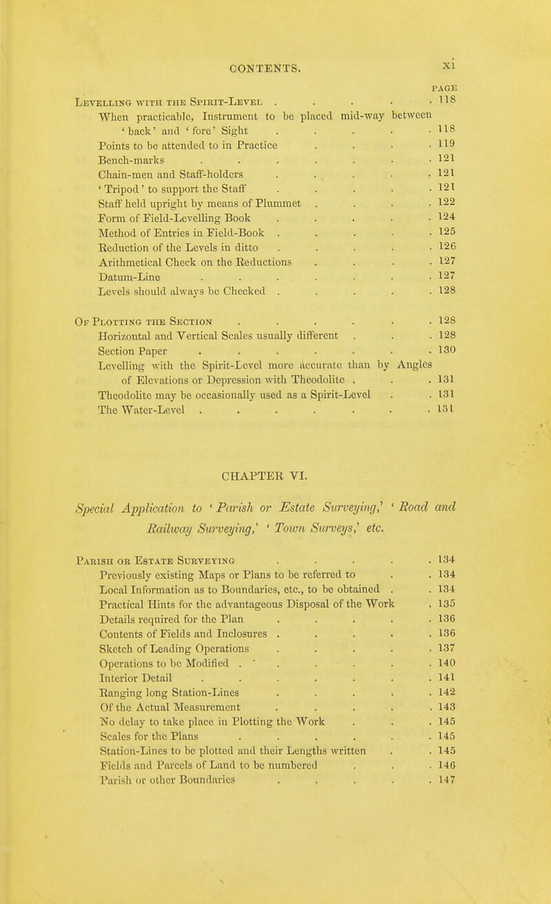 PAGE Levelling WITH THE Spirit-Letel . . . . .118 When practicable, Instrument to be placed mid-way between 'back' anil 'fore' Sight . . . . -118 Points to be attended to in Practice . . . .119 Bench-marks . . . . . • .121 Chain-men and Staff-holders . . . . .121 ' Tripod' to support the Staff . . . . -121 Staff held iipright by means of Plummet .... 122 Form of Field-Levelling Book . . . • .124 Method of Entries in Field-Book . . . • -125 Reduction of the Levels in ditto . . . . .126 Arithmetical Check on the Eeductions .... 127 Datura-Line ....... 127 Levels should always be Checked . . . , .128 Of Plotting the Section . . . . • .128 Horizontal and Vertical Scales usually different . . .128 Section Paper . . . . . • .130 Levelling with the Spirit-Levcl more accurate than by Angles of Elevations or Depression with Theodolite . . . 131 Theodolite may be occasionally used as a Spirit-Level . . 131 The Water-Level . . . . . . .131 CHAPTER VI. Special Application to ' Parish or Estate Surveying,' ' Road and Railivay Surveying,' ' Town Sin^eys,' etc. Parish OK Estate Surveying ..... 134 Previously existing Maps or Plans to be refen-ed to . .134 Local Information as to Boundaries, etc., to be obtained . . 134 Practical Hints for the advantageous Disposal of the Work . 135 Details required for the Plan ..... 136 Contents of Fields and Inclosures ..... 136 Sketch of Leading Operations ..... 137 Operations to be Modified . ' . . . . . 140 Interior Detail . . . . . . .141 Ranging long Station-Lines ..... 142 Of the Actual Measurement ..... 143 No delay to take place in Plotting the Work . . . 145 Scales for the Plans ...... 145 Station-Lines to be plotted and their Lengths written . .145 Fields and Parcels of Land to be numbci-ctl . . .146 Pai-ish or other Boundai'ics ..... 147