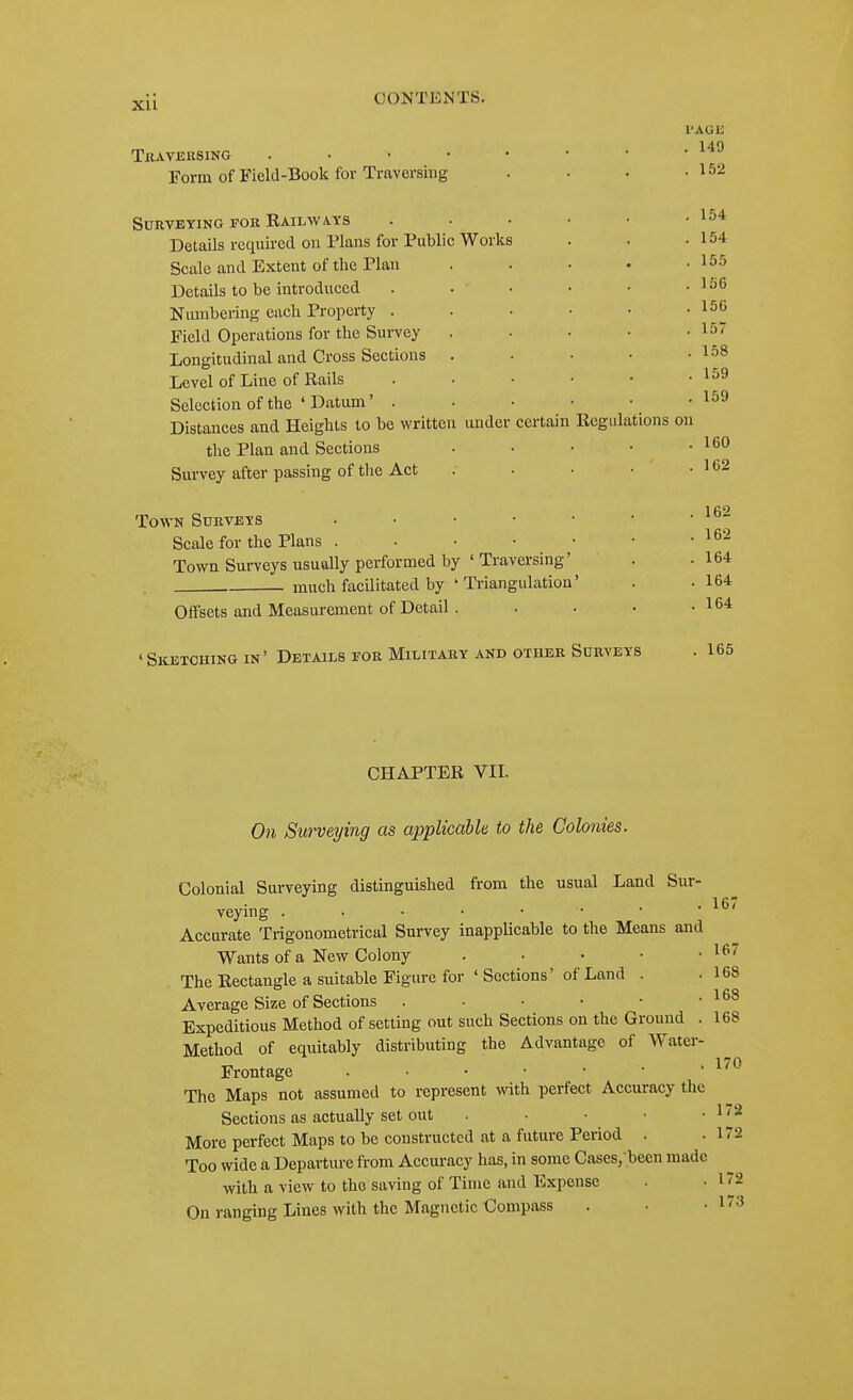 Xll Tlt>V.VERSING . . ■ • Form of Field-Book for Traversing Surveying fok Railways Details required on Plans for Public Works Scale and Extent of the Plan Details to be introduced Niunbering each Property . Field Operations for the Survey Longitudinal and Cross Sections . Level of Line of Rails Selection of the ' Datum' . Distances and Heights to be written under the Plan and Sections Survey after passing of the Act certam Regulations Town Surveys Scale for the Plans . Town Surveys usually performed by ' Traversing' much facilitated by ' Triangulatioa' Offsets and Measurement of Detail . 'Sketching in' Details for Military and other Surveys I'AGE . 149 . 152 . 154 . 154 . 155 . 156 . 156 . 157 . 158 . 159 . 159 on . 160 . 162 . 162 . 162 . 164 . 164 . 164 . 165 CHAPTER VII. On Surveying as applicable to the Colonies. Colonial Surveying distinguished from the usual Land Sur- veying Accurate Trigonometrical Survey inapplicable to the Means and Wants of a New Colony . • • • ■ ^^^ The Rectangle a suitable Figure for ' Sections' of Land . .168 Average Size of Sections . • • • • • Expeditious Method of setting out such Sections on the Ground . 168 Method of equitably distributing the Advantage of Water- Frontage . ■ • • • • ' The Maps not assumed to represent with perfect Accuracy the Sections as actually set out . • • • • 1 More perfect Maps to be constructed at a future Period . .172 Too wide a Departure from Accuracy has, in some Cases/been made with a view to the saving of Time and Expense -172 On ranging Lines with the Magnetic Compass 167 173