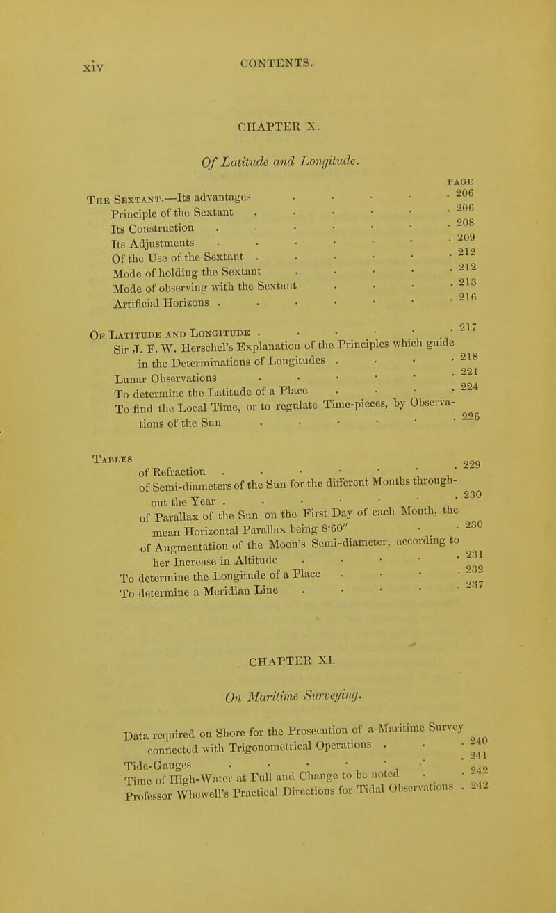 CHAPTER X. Of Latitude and Longitude. PAGE The Sextant.—Its advantages . . • • -206 Principle of the Sextant Its Construction Its Adjustments Of the Use of the Sextant . Mode of holding the Sextant Mode of observing with the Sextant Artificial Horizons . 206 208 209 212 212 213 216 217 Of Latitude and Longitude Sir J. F. W. Herschel's Explanation of the Principles which guide in the Determinations of Longitudes . . • -218 221 Lunar Observations . . • • • To determine the Latitude of a Place . • • -224 To find the Local Time, or to regulate Time-pieces, by Obsei-va- tions of the Sun Tables 2.,g of Refraction . • • ■ • ',  of Semi-diameters of the Sun for the diff-erent Months through- ^ out the Year . . • • • , ' , , ' ~ of Parallax of the Sun on the First Day of each Month, the mean Horizontal Parallax being 8-60 • • 230 of Augmentation of the Moon's Semi-diameter, according to ^ her Increase in Altitude . ■ • • ' ^^ To determine the Longitude of a Place . • • • To determine a Meridian Line CHAPTER XI. On Maritime Surveying. Data required on Shore for the Prosecution of a Maritime Survey connected with Trigonometrical Operations . • • ^^u Tide-Gauges • • • ' ! ,  ojo Time of High-Water at Full and Change to be noted . • Profcssor Whewell's Practical Dircetions for Tidal Observations . 24.