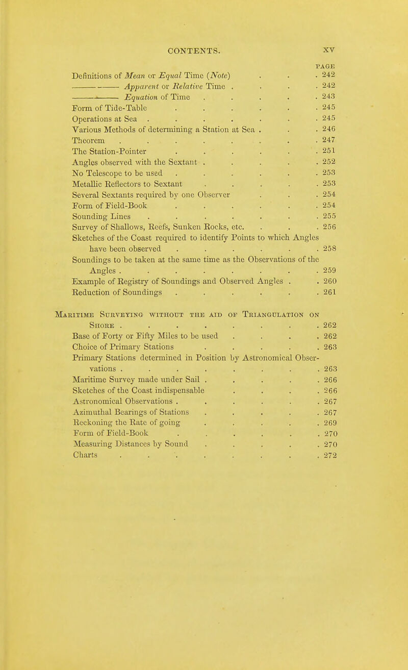 1»AGE Definitions of Meati or Equal Time (Note) . • .242 Apparent or Relative Time .... 242 ■ Equation of Time ..... 243 Form of Tide-Table ...... 24.') Operations at Sea ....... 24.5 Various Methods of determining a Station at Sea . . .246 Theorem . . . . . . . .247 The Station-Pointer . . . . . .251 Angles observed with the Sextant ..... 252 No Telescope to be used ...... 253 Metallic Eeflectors to Sextant ..... 253 Several Sextants required by one Observer . . .254 Form of Field-Book . . . . . .254 Sounding Lines ....... 255 Survey of Shallows, Reefs, Sunken Rocks, etc. . . .256 Sketches of the Coast required to identify Points to which Angles have been observed . . . . . .258 Soundings to be taken at the same time as the Observations of the Angles . . . . . . . .259 Example of Registry of Soundings and Observed Angles . . 260 Reduction of Soundings ...... 261 Maritime Surveying without the aid op Triangulation on Shore ........ 262 Base of Forty or Fifty Miles to be used . . . .262 Choice of Primary Stations ..... 263 Primary Stations determined in Position by Astronomical Obser- vations ........ 263 Maritime Smwey made imder Sail ..... 266 Sketches of the Coast indispensable . . . .266 Astronomical Observations ...... 267 Azimuthal Bearings of Stations ..... 267 Reckoning the Rate of going ..... 269 Form of Field-Book . . . , . .270 Measuring Distances by Sound ..... 270 Charts ........ 272