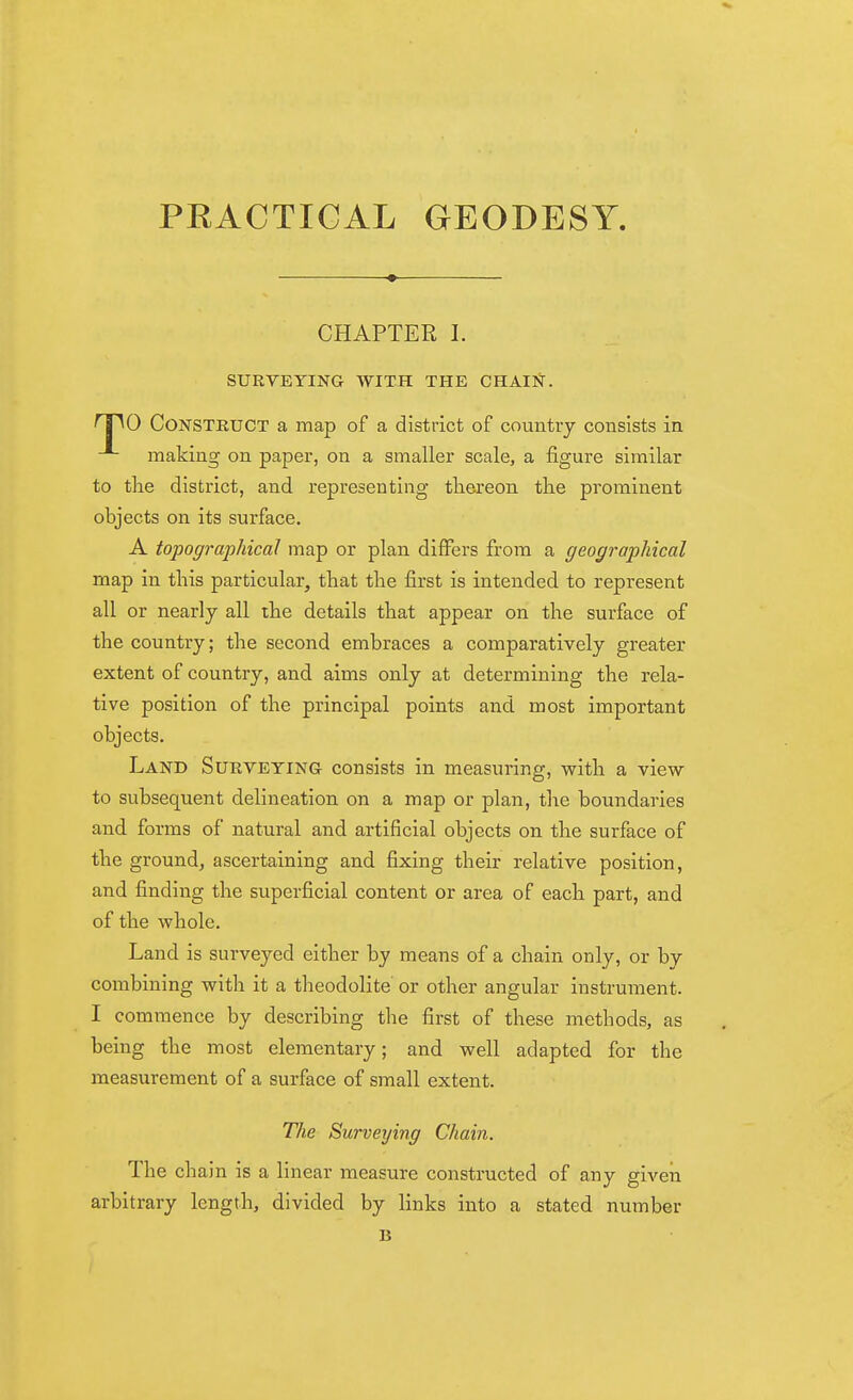 PRACTICAL GEODESY. CHAPTER 1. SURVEYING WITH THE CHAIl^. T^O Construct a map of a district of country consists in making on paper, on a smaller scale, a figure similar to tlae district, and representing tliereon the prominent objects on its surface. A topographical map or plan differs from a geographical map in this particular, that the first is intended to represent all or nearly all the details that appear on the surface of the country; the second embraces a comparatively greater extent of country, and aims only at determining the rela- tive position of the principal points and most important objects. Land Surveying consists in measuring, with a view- to subsequent delineation on a map or plan, the boundaries and forms of natural and artificial objects on the surface of the ground, ascertaining and fixing their relative position, and finding the sviperficial content or area of each part, and of the whole. Land is surveyed either by means of a chain only, or by combining with it a theodolite or other angular instrument. I commence by describing the first of these methods, as being the most elementary; and well adapted for the measurement of a surface of small extent. The Surveying Chain. The chain is a linear measure constructed of any giveii arbitrary length, divided by links into a stated number B