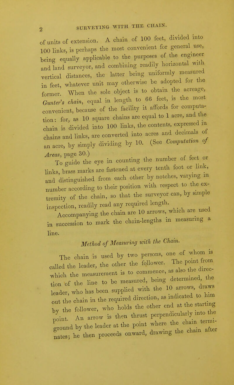 of units of extension. A chain of 100 feet, divided into 100 links, is perhaps the most convenient for general use, being equally applicable to the purposes of the engmeer and land surveyor, and combining readily horizontal with vertical distances, the latter being uniformly measured in feet whatever unit may otherwise be adopted for the former When the sole object is to obtain the acreage, Gunter^s chain^ equal in length to 66 feet, is the most convenient, because of the facihty it affords for computa- tion: for, as 10 square chains are equal to 1 acre, and the chain is divided into 100 links, the contents, expressed in chains and links, are converted into acres and decimals of an acre, by simply dividing by 10. (See CornputaUon of Areas, page 30.) r r *. To guide the eye in counting the number of feet or links brass marks are fastened at every tenth foot or link, and distinguished from each other by notches, varymg m number according to their position with respect to the ex- tremity of the chain, so that the surveyor can, by simple inspection, readily read any required length. Accompanying the chain are 10 arrows, which are used in succession to mark the chain-lengths in measuring a line. Method of Measuring with the Chain. The cliain is used by two persons, one of is called .Ke leader, the other the follower. '^^^J^;^^^ ^hich the measurement is to commence, as also fte d>rec tion of the line to be measured, being determmed the . ader, who has been supplied with the 10 out the chain in the required direction, as indicated to him T h follower, who holds the other end at the startmg point An arrow is then thrust perpendicularly in o the Cund by the leader at the point where the eham termi- ni es he then proceeds onward, drawing the chain after