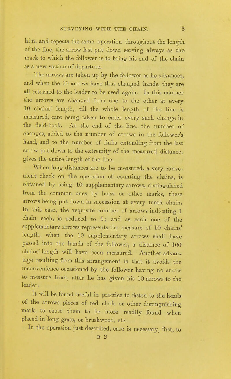 him, and repeats tlie same operation throughout the length of the line, the arrow last put down serving always as the mark to which the follower is to bring his end of the chain as a new station of departure. The arrows are taken up by the follower as he advances, and when the 10 arrows have thus changed hands, they are all returned to the leader to be used again. In this manner tlie arrows are changed from one to the other at every 10 chains' length, till the whole length of the line is measured, care being taken to enter every such change in the field-book. At the end of the line, the number of changes, added to the number of arrows in the follower's hand, and to the number of links extending from the last arrow put down to the extremity of the measured distance, gives the entire length of the line. AVhen long distances are to be measured, a very conve- nient check on the operation of counting the chains, is obtained by using 10 supplementary arrows, distinguished from the common ones by brass or other marks, these arrows being put down in succession at every tenth chain. In this case, the requisite number of arrows indicating 1 chain each, is reduced to 9; and as each one of the supplementary arrows represents the measure of 10 chains' length, when the 10 supplementary arrows shall have passed into the hands of the follower, a distance of 100 chains' length will have been measured. Another advan- tage resulting from this arrangement is that it avoids the inconvenience occasioned by the follower having no arrow to measure from, after he has given his 10 arrows to the leader. It will be found useful in practice to fasten to the heads of the arrows pieces of red cloth or other distinguishing mark, to cause them to be more readily found when placed in long grass, or brushwood, etc. In the operation just described, care is necessary, first, to B 2