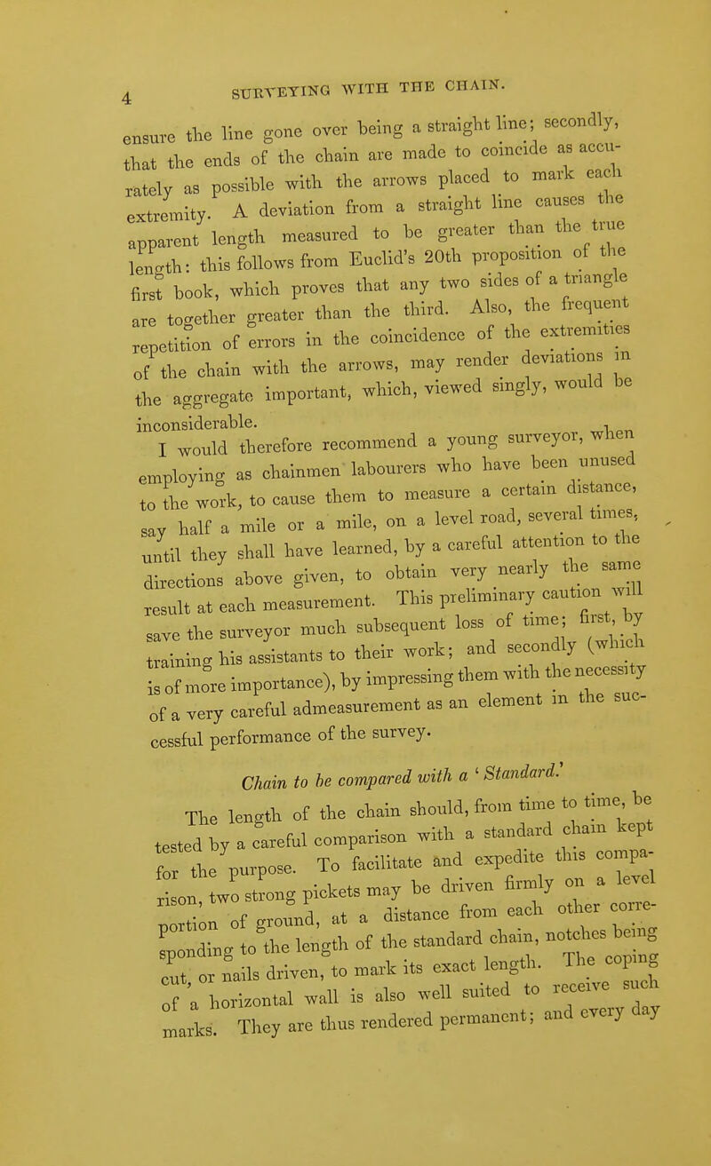 ensure the line gone over being a straight line; secondly, that the ends of the chain are made to coincide as accu- rately as possible with the arrows placed to mark each extremity. A deviation from a straight line causes the apparent length measured to be greater than the true length: this follows from Euclid's 20th proposition of the first book, which proves that any two sides of a tnangle are together greater than the third. Also the frequen repetilon of errors in the coincidence of the extrenuties of the chain with the arrows, may render deviations m the aggregate important, which, viewed singly, would be inconsiderable. , I would Aeiefoie reocmmend a young surveyor, when employing as ctainmen labourers who have been unused to the work, to cause them to measure a certam d,s ance, say half a mile or a mile, on a level road, several tunes, until they shall have learned, by a careful attention to the directions above given, to obtain very nearly the same result at each measurement. This preUmmary save the surveyor much subsequent loss of time; fi.st by aininghisasLantsto their work; and secondly (which To! Jre importance), by impressing them with the necessity of a very careful admeasurement as an element in the suc- cessful performance of the survey. Chain to he compared with a ' Standard.' The length of the chain should, from time to time he tested by a careful comparison with a standard cham kept for the purpose. To facilitate and expedite this compa- son'twLtLg pickets may be driven firmly on a W nortion of ground, at a distance from each other corre ^tlg to'the length of the standard chain, no^ .s e,ng cut or nails driven, to mark its exact length. The cop ng °f a horizontal wall is also well suited to receive such marls They are thus rendered permanent; and every day