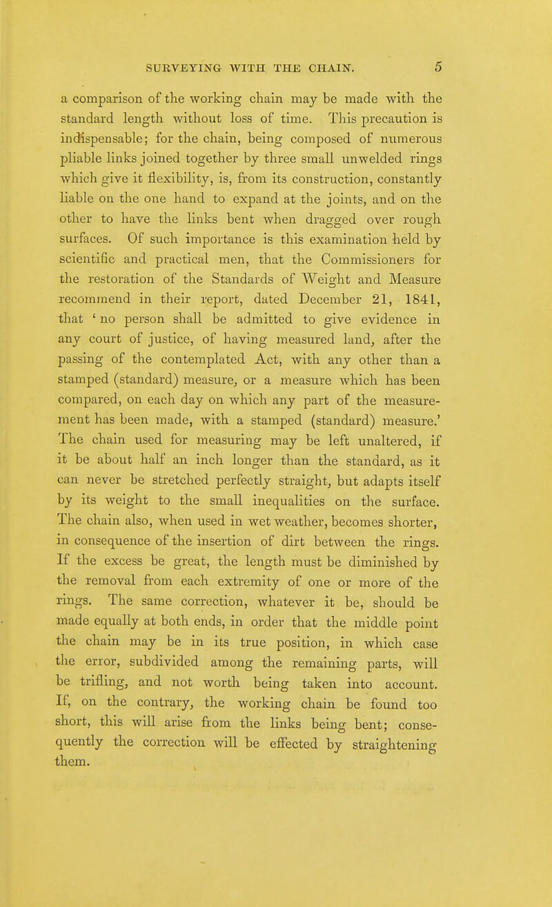 a comparison of the working cliain may be made with the standard length without loss of time. This precaution is indispensable; for the chain, being composed of numerous pliable links joined together by three small unwelded rings which give it flexibility, is, from its construction, constantly liable on the one hand to expand at the joints, and on the other to have the links bent when dragged over rough surfaces. Of such importance is this examination held by scientific and practical men, that the Commissioners for the restoration of the Standards of Weight and Measure recommend in their report, dated December 21, 1841, that ' no person shall be admitted to give evidence in any court of justice, of having measured land, after the passing of the contemplated Act, with any other than a stamped (standard) measure, or a measure which has been compared, on each day on which any part of the measure- ment has been made, with a stamped (standard) measure.' The chain used for measuring may be left unaltered, if it be about half an inch longer than the standard, as it can never be stretched perfectly straight, but adapts itself by its weight to the small inequalities on tlie surface. The chain also, when used in wet weather, becomes shorter, in consequence of the insertion of dirt between the rings. If the excess be great, the length must be diminished by the removal from each extremity of one or more of the rings. The same correction, whatever it be, should be made equally at both ends, in order that the middle point the chain may be in its true position, in which case the error, subdivided among the remaining parts, will be trifling, and not worth being taken into account. If, on the contrary, the working chain be found too short, this will arise from the links being bent; conse- quently the correction will be efiected by straightening them.