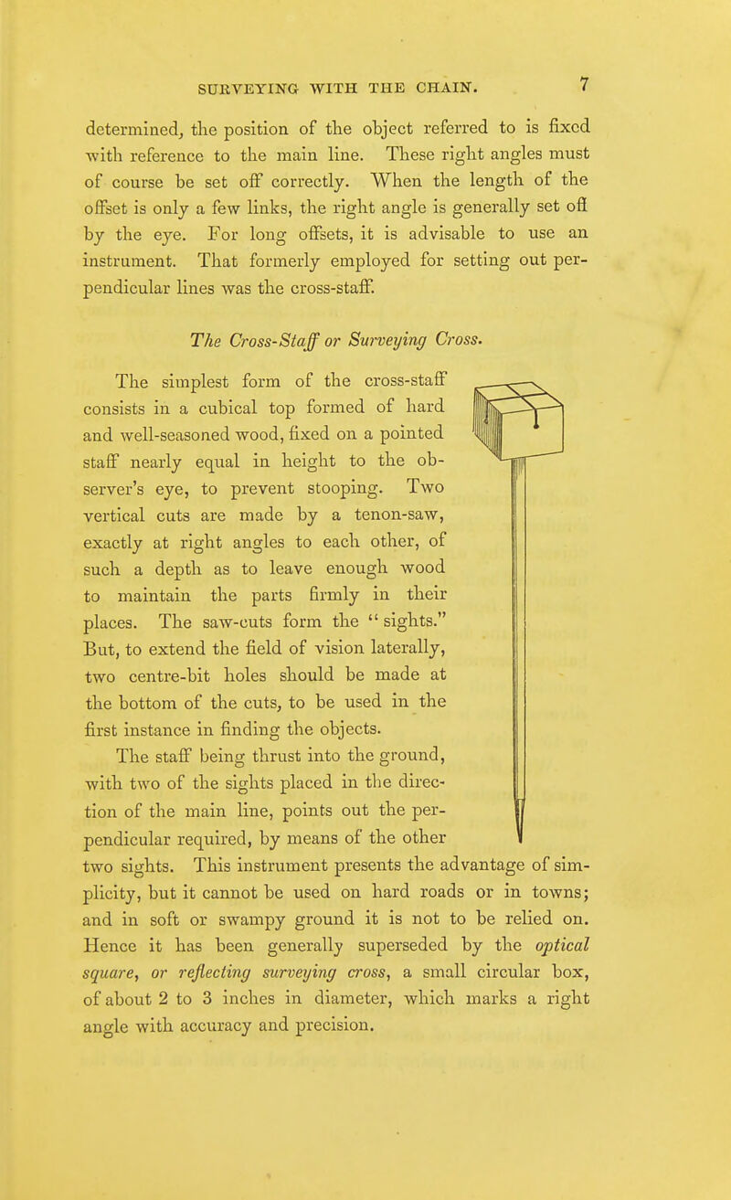 determinedj the position of tlie object referred to is fixed with reference to the main line. These right angles must of course be set off correctly. When the length of the offset is only a few links, the right angle is generally set oil by the eye. For long offsets, it is advisable to use an instrument. That formerly employed for setting out per- pendicular lines was the cross-staff. The Cross-Staff or Surveying Cross. The simplest form of the cross-staff consists in a cubical top formed of hard and well-seasoned wood, fixed on a pointed staff nearly equal in height to the ob- server's eye, to prevent stooping. Two vertical cuts are made by a tenon-saw, exactly at right angles to each other, of such a depth as to leave enough wood to maintain the parts firmly in their places. The saw-cuts form the sights. But, to extend the field of vision laterally, two centre-bit holes should be made at the bottom of the cuts, to be used in the first instance in finding the objects. The staff being thrust into the ground, with two of the sights placed in the direc- tion of the main line, points out the per- pendicular required, by means of the other two sights. This instrument presents the advantage of sim- plicity, but it cannot be used on hard roads or in towns; and in soft or swampy ground it is not to be relied on. Hence it has been generally superseded by the optical square, or reflecting surveying cross, a small circular box, of about 2 to 3 inches in diameter, which marks a right angle with accuracy and precision.