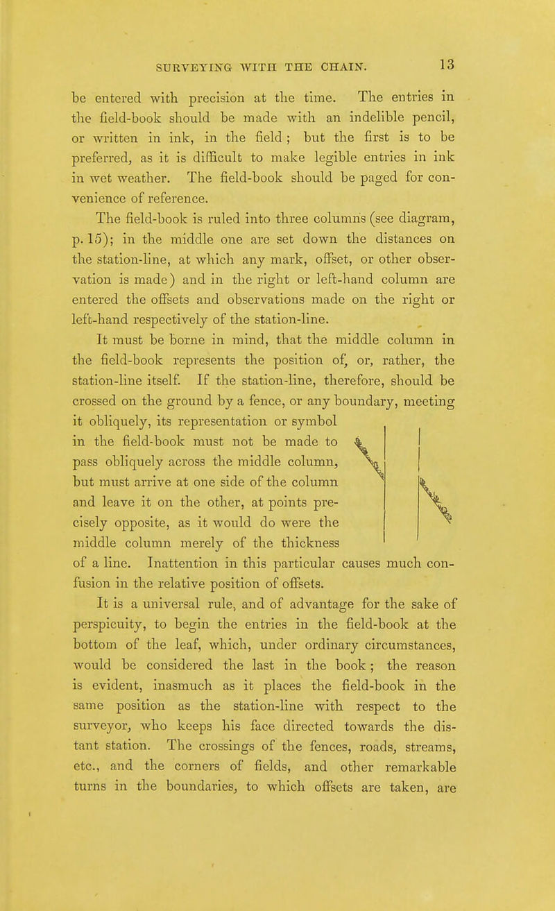 be entered witli precision at the time. The entries in the field-book should be made with an indelible pencil, or written in ink, in the field ; but the first is to be preferred, as it is difficult to make legible entries in ink in wet weather. The field-book should be paged fijr con- venience of reference. The field-book is ruled into three columns (see diagram, p. 15); in the middle one are set down the distances on the station-line, at which any mark, offset, or other obser- vation is made) and in the right or left-hand column are entered the offsets and observations made on the right or left-hand respectively of the station-line. It must be borne in mind, that the middle column in the field-book represents the position ofj or, rather, the station-line itself If the station-line, therefore, should be crossed on the ground by a fence, or any boundary, meeting it obliquely, its representation or symbol in the field-book must not be made to pass obliquely across the middle column, but must arrive at one side of the column and leave it on the other, at points pre- cisely opposite, as it would do were the middle column merely of the thickness of a line. Inattention in this particular causes much con- fusion in the relative position of offsets. It is a universal rule, and of advantage for the sake of perspicuity, to begin the entries in the field-book at the bottom of the leaf, which, under ordinary circumstances, would be considered the last in the book ; the reason is evident, inasmuch as it places the field-book in the same position as the station-line with respect to the surveyor, who keeps his face directed towards the dis- tant station. The crossings of the fences, roads, streams, etc., and the corners of fields, and other remarkable turns in the boundaries, to which offsets are taken, are