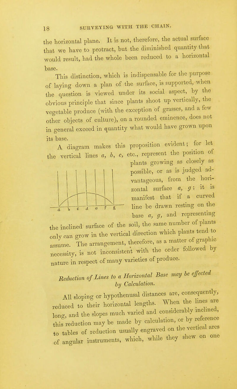 the horizontal plane. It is not, therefore, the actual surface that we have to protract, but the diminished quantity that would result, had the whole been reduced to a horizontal base. This distinction, which is indispensable for the purpose of laying down a plan of the surface, is supported, when the question is viewed under its social aspect, by the obvious principle that since plants shoot up vertically, the vegetable produce (with the exception of grasses, and a few other objects of culture), on a rounded eminence, does not in general exceed in quantity what would have grown upon its base. A diagram makes this proposition evident; tor let the vertical lines a, b, c, etc., represent the position of plants growing as closely as possible, or as is judged ad- vantageous, from the hori- zontal surface a, g: it is manifest that if a curved line be drawn resting on the base a, g, and representing the inclined surface of the soil, the same number of plants only can grow in the vertical direction which plants tend to assume. The arrangement, therefore, as a matter of graphic necessity, is not inconsistent with the order followed by nature in respect of many varieties of produce. Reduction of Lines to a Horizontal Base may he effected by Calculation. All dopins or iypothenusal distances are, eonsequently, reduced to their horizontal lengths. When the lines are long, and the slopes much varied and considerably mchned, this reduction may be made by calculation, or by reference ,0 tables of reduction usually engraved on the vertical arc. of angular instruments, which, while they shew on one