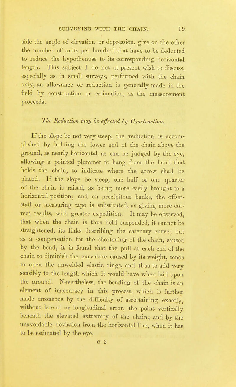 side tlie angle of elevation oi' depression, give on the other the number of units per hundred that have to be deducted to reduce the hypothenuse to its corresponding horizontal length. This subject I do not at present wish to discuss, especially as in. small surveys, performed with the chain only, an allowance or reduction is generally icade in the field by construction or estimation, as the measurement proceeds. The Reduction may he effected by Construction. If the slope be not very steep, the reduction, is accom- plished by holding the lower end of the chain above the ground, as nearly horizontal as can be judged by the eye, allowing a pointed plummet to hang from tlie hand that holds the chain, to indicate where the arrow shall be placed. If the slope be steep, one half or one quarter of the chain is raised, as being more easily brought to a horizontal position; and on precipitous banks, the offset- staff or measuring tape is substituted, as giving more cor- rect results, with greater expedition. It may be observed, that when the chain is thus held suspended, it cannot be straightened, its links describing the catenary curve; but as a compensation for the shortening of the chain, caused by the bend, it is found that the pull at each end of the chain to diminish the curvature caused by its weight, tends to open the unwelded elastic rings, and thus to add very sensibly to the length which it would have when laid upon the ground. Nevertheless, the bending of the chain is an element of inaccuracy in this process, which is further made erroneous by the difficulty of ascertaining exactly, without lateral or longitudinal error, the point vertically beneath the elevated extremity of the chain; and by the unavoidable deviation from the horizontal line, when it has to be estimated by the eye. C 2