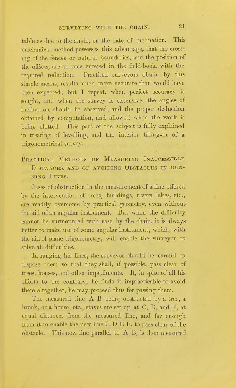 table as due to tlie angle, or the rate of inclination. This mechanical method possesses this advantage, that the cross- ing of the fences or natural boundaries, and the position of the offsets, are at once entered in the field-book, with the required reduction. Practised surveyors obtain by this simple means, results much more accurate than would have been expected; but I repeat, when perfect accuracy is sought, and when the survey is extensive, the angles of inclination should be observed, and the proper deduction obtained by computation, and allowed when the work is being plotted. This part of the subject is fully explained in treating of levelling, and the interior filling-in of a trigonometrical survey. Pkactical Methods of Measuring Inaccessible Distances, and of avoiding Obstacles in run- ning Lines. Cases of obstruction in the measurement of a line offered by the intervention of trees, buildings, rivers, lakes, etc., are readily overcome by practical geometry, even without the aid of an angular instrument. But when the difficulty cannot be surmounted with ease by the chain, it is always better to make use of some angular instrument, which, with the aid of plane trigonometry, will enable the surveyor to solve all difficulties. In ranging his lines, the surveyor should be careful to dispose them so that they shall, if possible, pass clear of trees, houses, and other impediments. If, in spite of all his efforts to the contrary, he finds it impracticable to avoid them altogether, he may proceed thus for passing them. The measured line A B being obstructed by a tree, a brook, or a house, etc., staves are set up at C, D, and E, at equal distances from the measured line, and far enough from it to enable the new line C D E F, to pass clear of the obstacle. This new line parallel to A B, is then measured