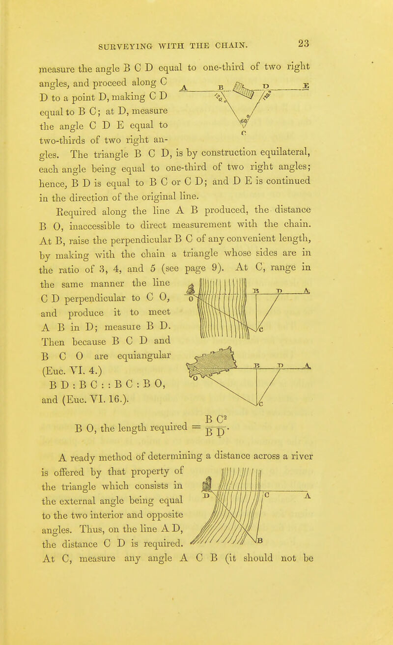 V measure the angle BCD equal to one-third of two right angles, and proceed along C ^ ^ ^ ^ ^ D to a point D, making C D ^p^^ ^ '/^^ equal to B C; at D, measure the angle C D E equal to two-thirds of two right an- gles. The triangle B C D, is by construction equilateral, each angle being equal to one-third of two right angles; hence, B D is equal to B C or C D; and D E is continued in the direction of the original line. Eequired along the line A B produced, the distance B 0, inaccessible to direct measurement with the chain. At B, raise the perpendicular B C of any convenient length, by making with the chain a triangle whose sides are in the ratio of 3, 4, and 5 (see page 9). At C, range in the same manner the line C D perpendicular to C 0, and produce it to meet A B in D; measure B D. Then because BCD and B C 0 are equiangular (Euc. YI. 4.) B D : B C : : B C : B 0, and (Euc. VI. 16.). B C^ B 0, the length required = -g-^. A ready method of determining a distance across a river is offered by that property of the triangle which consists in the external angle being equal to the two interior and opposite angles. Thus, on the line A D, the distance C D is required. At C, measure any angle A C B (it should not be