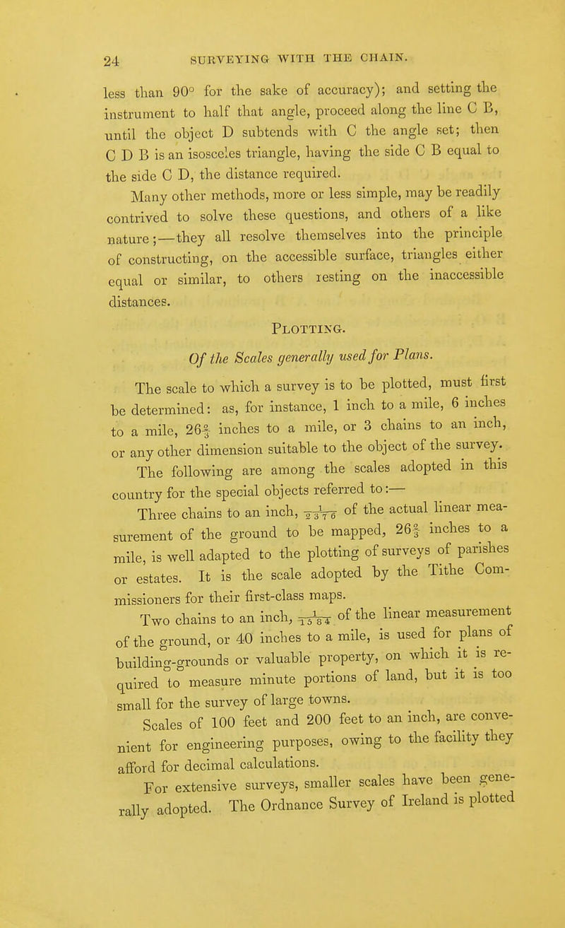 less than 90° for the sake of accuracy); and setting the instrument to half that angle, proceed along the line C B, until the object D subtends with C the angle set; then C D B is an isosceles triangle, having the side C B equal to the side C D, the distance required. Many other methods, more or less simple, may be readily contrived to solve these questions, and others of a like nature;—they all resolve themselves into the principle of constructing, on the accessible surface, triangles either equal or similar, to others resting on the inaccessible distances. Plotting. Of the Scales generally used for Plans. The scale to which a survey is to be plotted, must first be determined: as, for instance, 1 inch to a mile, 6 inches to a mile, 26f inches to a mile, or 3 chains to an inch, or any other dimension suitable to the object of the survey. The following are among the scales adopted in this country for the special objects referred tot- Three chains to an inch, -^^-^ of the actual linear mea- surement of the ground to be mapped, 26| inches to a mile, is well adapted to the plotting of surveys of parishes or estates. It is the scale adopted by the Tithe Com- missioners for their first-class maps. Two chains to an inch, ^-^ of the linear measurement of the ground, or 40 inches to a mile, is used for plans of building-grounds or valuable property, on which it is re- quired to measure minute portions of land, but it is too small for the survey of large towns. Scales of 100 feet and 200 feet to an inch, are conve- nient for engineering purposes, owing to the facility they afford for decimal calculations. For extensive surveys, smaller scales have been gene- rally adopted. The Ordnance Survey of Ireland is plotted