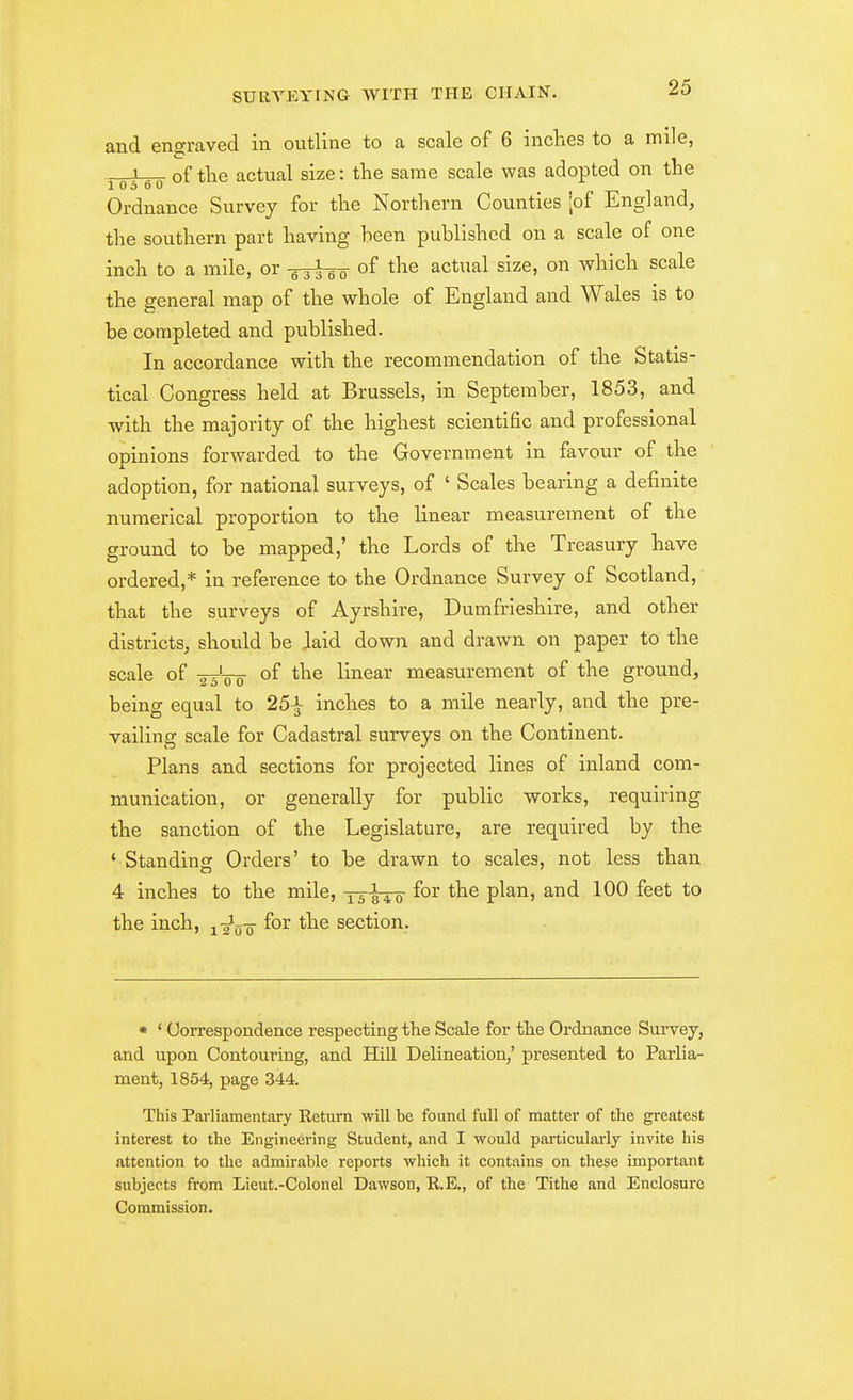 and engraved in outline to a scale of 6 inclies to a mile, 1 of the actual size: the same scale was adopted on the 1 0 5 0 0 Ordnance Survey for the Northern Counties [of England, the southern part having been published on a scale of one inch to a mile, or -oieo ^^^^ actual size, on which scale the general map of the whole of England and Wales is to be completed and published. In accordance with the recommendation of the Statis- tical Congress held at Brussels, in September, 1853, and •with the majority of the highest scientific and professional opinions forwarded to the Government in favour of the adoption, for national surveys, of ' Scales bearing a definite numerical proportion to the linear measurement of the ground to be mapped,' the Lords of the Treasury have ordered,* in reference to the Ordnance Survey of Scotland, that the surveys of Ayrshire, Dumfrieshire, and other districts, should be laid down and drawn on paper to the scale of -sj-oo of linear measurement of the ground, being equal to 25^ inches to a mile nearly, and the pre- vailing scale for Cadastral surveys on the Continent. Plans and sections for projected lines of inland com- munication, or generally for public works, requiring the sanction of the Legislature, are required by the ' Standing Orders' to be drawn to scales, not less than 4 inches to the mile, ^ ^ ^ 5 for the plan, and 100 feet to the inch, ^-^j^-^ for the section. • ' Correspondence respecting the Scale for the Ordnance Survey, and upon Contouring, and Hill Delineation,' presented to Parlia- ment, 1854, page 344. This Parliamentary Eeturn will be found full of matter of the greatest interest to the Engineering Student, and I would particularly invite his attention to the admirable reports which it contains on these important subjects from Lieut.-Colonel Dawson, R.E,, of the Tithe and Enclosure Commission.