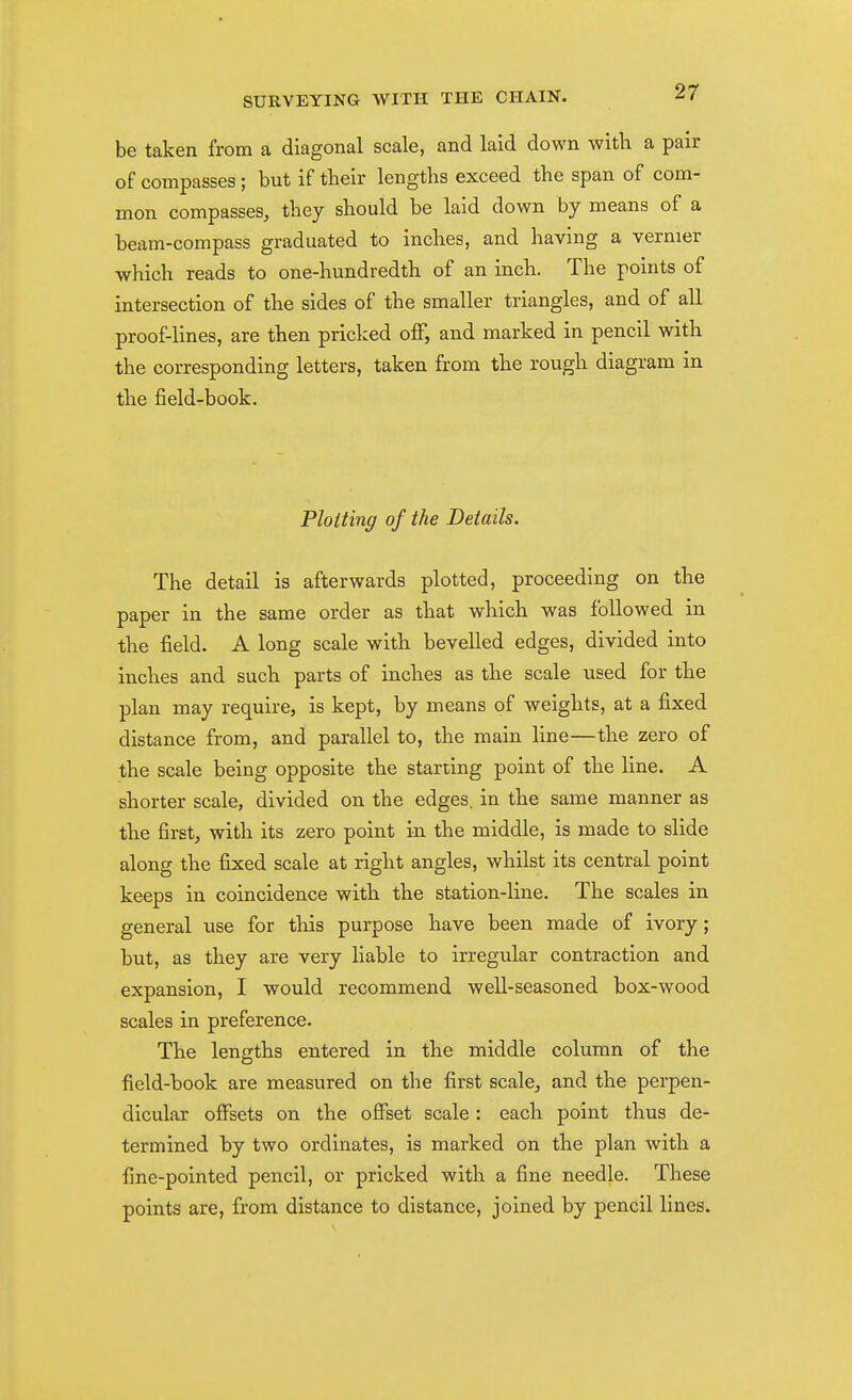 be taken from a diagonal scale, and laid down with a pair of compasses ; but if their lengths exceed the span of com- mon compasses, they should be laid down by means of a beam-compass graduated to inches, and having a vernier which reads to one-hundredth of an inch. The points of intersection of the sides of the smaller triangles, and of all proof-lines, are then pricked off, and marked in pencil with the corresponding letters, taken from the rough diagram in the fieldrbook. Plotting of the Details. The detail is afterwards plotted, proceeding on the paper in the same order as that which was followed in the field. A long scale with bevelled edges, divided into inches and such parts of inches as the scale used for the plan may require, is kept, by means of weights, at a fixed distance from, and parallel to, the main line—the zero of the scale being opposite the starting point of the line. A shorter scale, divided on the edges, in the same manner as the first, with its zero point in the middle, is made to slide along the fixed scale at right angles, whilst its central point keeps in coincidence with the station-line. The scales in general use for tliis purpose have been made of ivory; but, as they are very liable to irregular contraction and expansion, I would recommend well-seasoned box-wood scales in preference. The lengths entered in the middle column of the field-book are measured on the first scale, and the perpen- dicular offsets on the offset scale: each point thus de- termined by two ordinates, is marked on the plan with a fine-pointed pencil, or pricked with a fine needle. These points are, from distance to distance, joined by pencil lines.